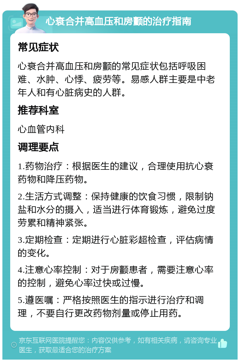 心衰合并高血压和房颤的治疗指南 常见症状 心衰合并高血压和房颤的常见症状包括呼吸困难、水肿、心悸、疲劳等。易感人群主要是中老年人和有心脏病史的人群。 推荐科室 心血管内科 调理要点 1.药物治疗：根据医生的建议，合理使用抗心衰药物和降压药物。 2.生活方式调整：保持健康的饮食习惯，限制钠盐和水分的摄入，适当进行体育锻炼，避免过度劳累和精神紧张。 3.定期检查：定期进行心脏彩超检查，评估病情的变化。 4.注意心率控制：对于房颤患者，需要注意心率的控制，避免心率过快或过慢。 5.遵医嘱：严格按照医生的指示进行治疗和调理，不要自行更改药物剂量或停止用药。