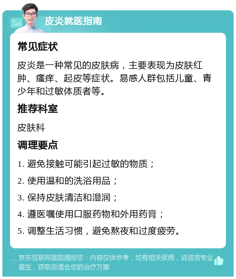 皮炎就医指南 常见症状 皮炎是一种常见的皮肤病，主要表现为皮肤红肿、瘙痒、起皮等症状。易感人群包括儿童、青少年和过敏体质者等。 推荐科室 皮肤科 调理要点 1. 避免接触可能引起过敏的物质； 2. 使用温和的洗浴用品； 3. 保持皮肤清洁和湿润； 4. 遵医嘱使用口服药物和外用药膏； 5. 调整生活习惯，避免熬夜和过度疲劳。