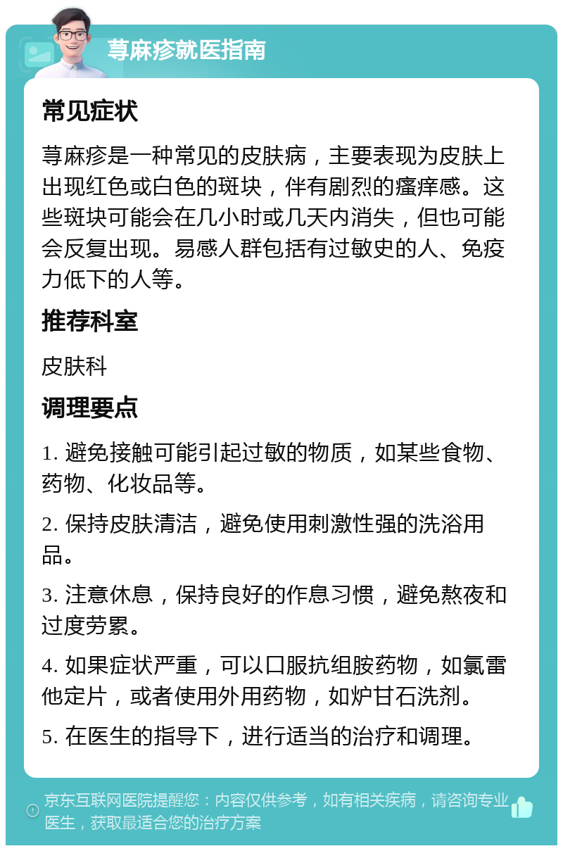 荨麻疹就医指南 常见症状 荨麻疹是一种常见的皮肤病，主要表现为皮肤上出现红色或白色的斑块，伴有剧烈的瘙痒感。这些斑块可能会在几小时或几天内消失，但也可能会反复出现。易感人群包括有过敏史的人、免疫力低下的人等。 推荐科室 皮肤科 调理要点 1. 避免接触可能引起过敏的物质，如某些食物、药物、化妆品等。 2. 保持皮肤清洁，避免使用刺激性强的洗浴用品。 3. 注意休息，保持良好的作息习惯，避免熬夜和过度劳累。 4. 如果症状严重，可以口服抗组胺药物，如氯雷他定片，或者使用外用药物，如炉甘石洗剂。 5. 在医生的指导下，进行适当的治疗和调理。