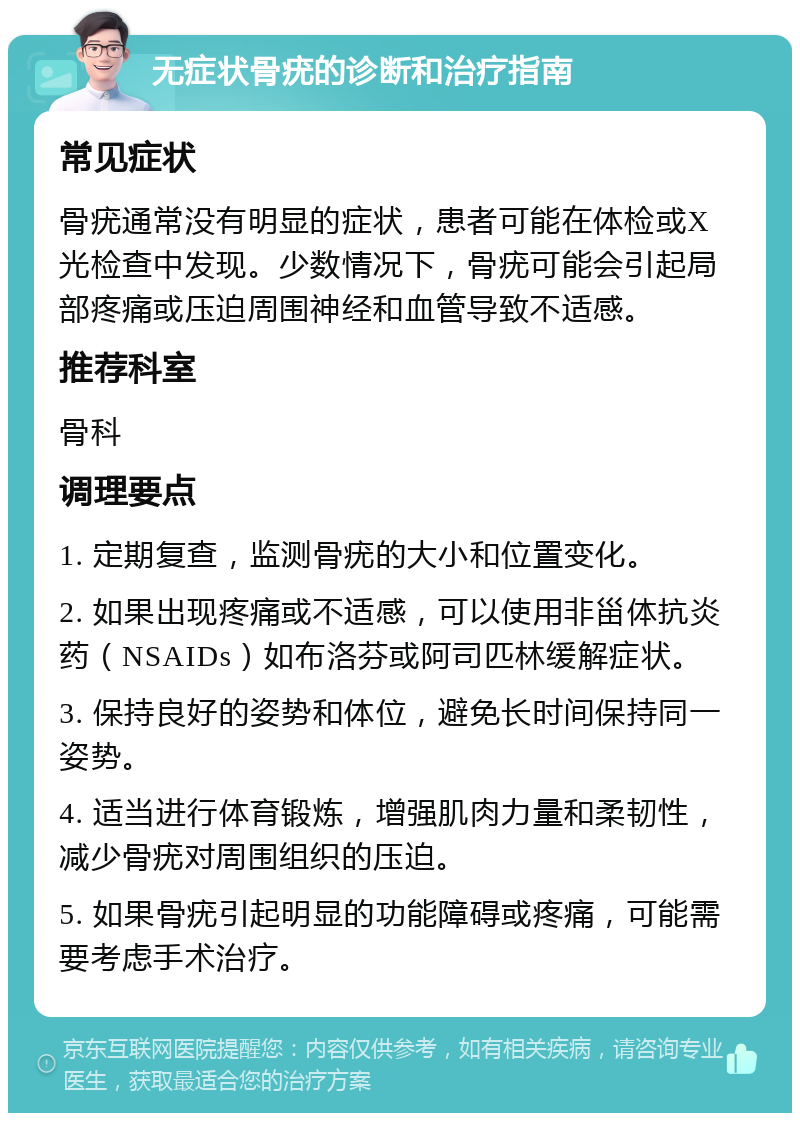 无症状骨疣的诊断和治疗指南 常见症状 骨疣通常没有明显的症状，患者可能在体检或X光检查中发现。少数情况下，骨疣可能会引起局部疼痛或压迫周围神经和血管导致不适感。 推荐科室 骨科 调理要点 1. 定期复查，监测骨疣的大小和位置变化。 2. 如果出现疼痛或不适感，可以使用非甾体抗炎药（NSAIDs）如布洛芬或阿司匹林缓解症状。 3. 保持良好的姿势和体位，避免长时间保持同一姿势。 4. 适当进行体育锻炼，增强肌肉力量和柔韧性，减少骨疣对周围组织的压迫。 5. 如果骨疣引起明显的功能障碍或疼痛，可能需要考虑手术治疗。