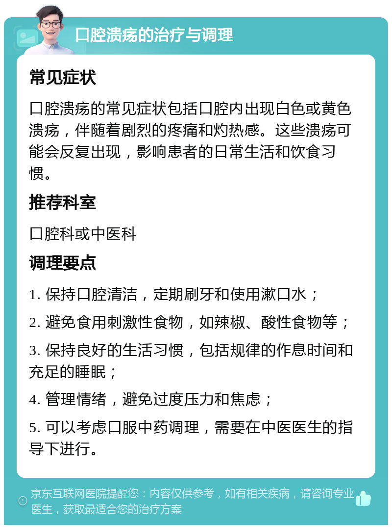 口腔溃疡的治疗与调理 常见症状 口腔溃疡的常见症状包括口腔内出现白色或黄色溃疡，伴随着剧烈的疼痛和灼热感。这些溃疡可能会反复出现，影响患者的日常生活和饮食习惯。 推荐科室 口腔科或中医科 调理要点 1. 保持口腔清洁，定期刷牙和使用漱口水； 2. 避免食用刺激性食物，如辣椒、酸性食物等； 3. 保持良好的生活习惯，包括规律的作息时间和充足的睡眠； 4. 管理情绪，避免过度压力和焦虑； 5. 可以考虑口服中药调理，需要在中医医生的指导下进行。