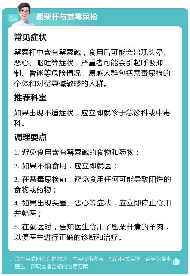 罂粟杆与禁毒尿检 常见症状 罂粟杆中含有罂粟碱，食用后可能会出现头晕、恶心、呕吐等症状，严重者可能会引起呼吸抑制、昏迷等危险情况。易感人群包括禁毒尿检的个体和对罂粟碱敏感的人群。 推荐科室 如果出现不适症状，应立即就诊于急诊科或中毒科。 调理要点 1. 避免食用含有罂粟碱的食物和药物； 2. 如果不慎食用，应立即就医； 3. 在禁毒尿检前，避免食用任何可能导致阳性的食物或药物； 4. 如果出现头晕、恶心等症状，应立即停止食用并就医； 5. 在就医时，告知医生食用了罂粟杆煮的羊肉，以便医生进行正确的诊断和治疗。