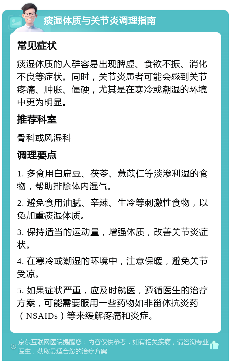 痰湿体质与关节炎调理指南 常见症状 痰湿体质的人群容易出现脾虚、食欲不振、消化不良等症状。同时，关节炎患者可能会感到关节疼痛、肿胀、僵硬，尤其是在寒冷或潮湿的环境中更为明显。 推荐科室 骨科或风湿科 调理要点 1. 多食用白扁豆、茯苓、薏苡仁等淡渗利湿的食物，帮助排除体内湿气。 2. 避免食用油腻、辛辣、生冷等刺激性食物，以免加重痰湿体质。 3. 保持适当的运动量，增强体质，改善关节炎症状。 4. 在寒冷或潮湿的环境中，注意保暖，避免关节受凉。 5. 如果症状严重，应及时就医，遵循医生的治疗方案，可能需要服用一些药物如非甾体抗炎药（NSAIDs）等来缓解疼痛和炎症。