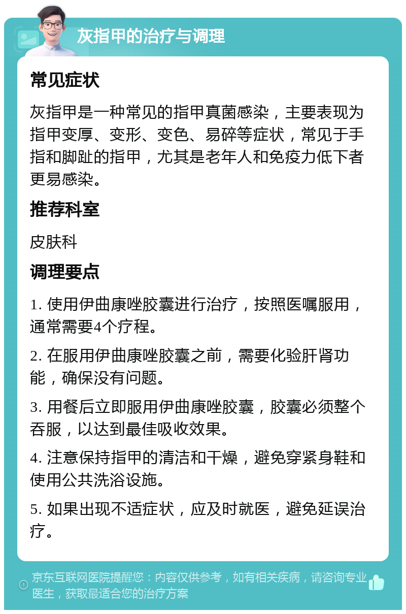 灰指甲的治疗与调理 常见症状 灰指甲是一种常见的指甲真菌感染，主要表现为指甲变厚、变形、变色、易碎等症状，常见于手指和脚趾的指甲，尤其是老年人和免疫力低下者更易感染。 推荐科室 皮肤科 调理要点 1. 使用伊曲康唑胶囊进行治疗，按照医嘱服用，通常需要4个疗程。 2. 在服用伊曲康唑胶囊之前，需要化验肝肾功能，确保没有问题。 3. 用餐后立即服用伊曲康唑胶囊，胶囊必须整个吞服，以达到最佳吸收效果。 4. 注意保持指甲的清洁和干燥，避免穿紧身鞋和使用公共洗浴设施。 5. 如果出现不适症状，应及时就医，避免延误治疗。