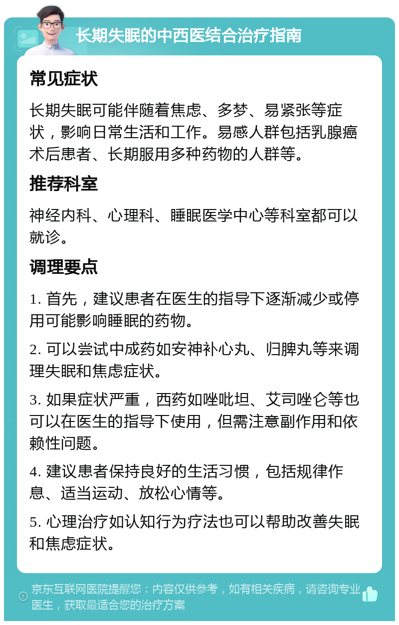 长期失眠的中西医结合治疗指南 常见症状 长期失眠可能伴随着焦虑、多梦、易紧张等症状，影响日常生活和工作。易感人群包括乳腺癌术后患者、长期服用多种药物的人群等。 推荐科室 神经内科、心理科、睡眠医学中心等科室都可以就诊。 调理要点 1. 首先，建议患者在医生的指导下逐渐减少或停用可能影响睡眠的药物。 2. 可以尝试中成药如安神补心丸、归脾丸等来调理失眠和焦虑症状。 3. 如果症状严重，西药如唑吡坦、艾司唑仑等也可以在医生的指导下使用，但需注意副作用和依赖性问题。 4. 建议患者保持良好的生活习惯，包括规律作息、适当运动、放松心情等。 5. 心理治疗如认知行为疗法也可以帮助改善失眠和焦虑症状。