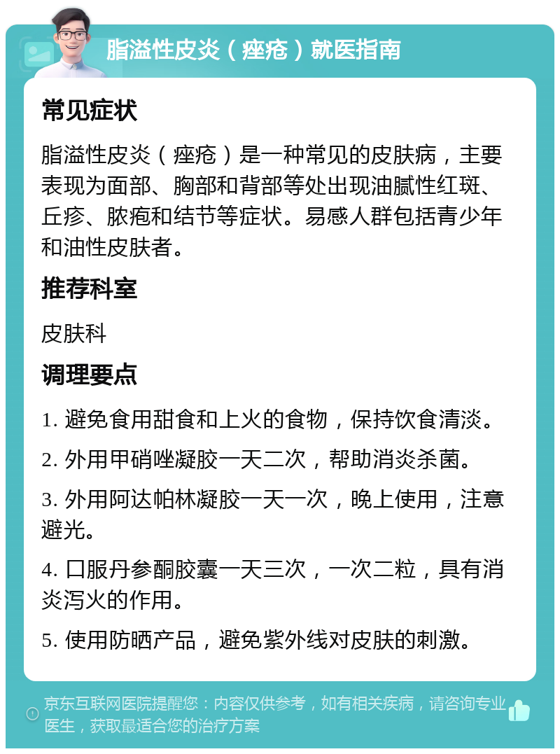 脂溢性皮炎（痤疮）就医指南 常见症状 脂溢性皮炎（痤疮）是一种常见的皮肤病，主要表现为面部、胸部和背部等处出现油腻性红斑、丘疹、脓疱和结节等症状。易感人群包括青少年和油性皮肤者。 推荐科室 皮肤科 调理要点 1. 避免食用甜食和上火的食物，保持饮食清淡。 2. 外用甲硝唑凝胶一天二次，帮助消炎杀菌。 3. 外用阿达帕林凝胶一天一次，晚上使用，注意避光。 4. 口服丹参酮胶囊一天三次，一次二粒，具有消炎泻火的作用。 5. 使用防晒产品，避免紫外线对皮肤的刺激。