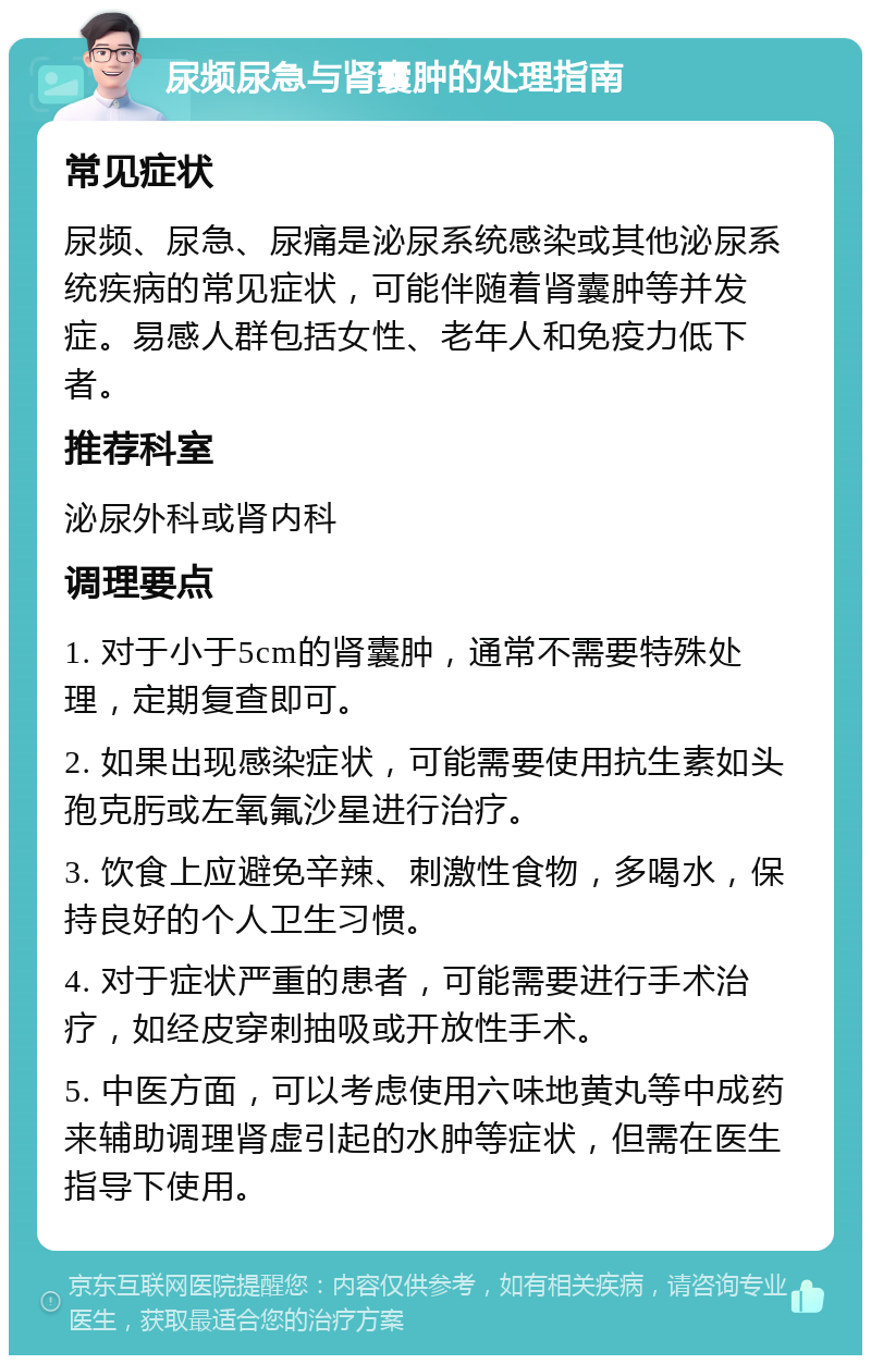 尿频尿急与肾囊肿的处理指南 常见症状 尿频、尿急、尿痛是泌尿系统感染或其他泌尿系统疾病的常见症状，可能伴随着肾囊肿等并发症。易感人群包括女性、老年人和免疫力低下者。 推荐科室 泌尿外科或肾内科 调理要点 1. 对于小于5cm的肾囊肿，通常不需要特殊处理，定期复查即可。 2. 如果出现感染症状，可能需要使用抗生素如头孢克肟或左氧氟沙星进行治疗。 3. 饮食上应避免辛辣、刺激性食物，多喝水，保持良好的个人卫生习惯。 4. 对于症状严重的患者，可能需要进行手术治疗，如经皮穿刺抽吸或开放性手术。 5. 中医方面，可以考虑使用六味地黄丸等中成药来辅助调理肾虚引起的水肿等症状，但需在医生指导下使用。