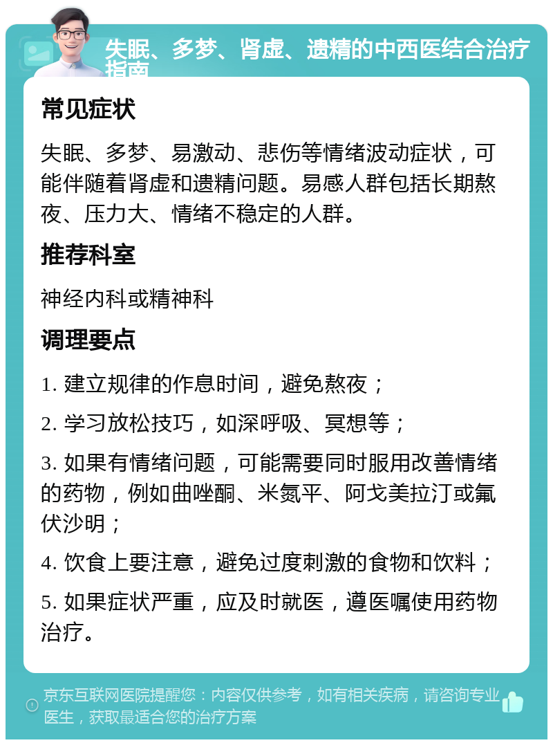 失眠、多梦、肾虚、遗精的中西医结合治疗指南 常见症状 失眠、多梦、易激动、悲伤等情绪波动症状，可能伴随着肾虚和遗精问题。易感人群包括长期熬夜、压力大、情绪不稳定的人群。 推荐科室 神经内科或精神科 调理要点 1. 建立规律的作息时间，避免熬夜； 2. 学习放松技巧，如深呼吸、冥想等； 3. 如果有情绪问题，可能需要同时服用改善情绪的药物，例如曲唑酮、米氮平、阿戈美拉汀或氟伏沙明； 4. 饮食上要注意，避免过度刺激的食物和饮料； 5. 如果症状严重，应及时就医，遵医嘱使用药物治疗。