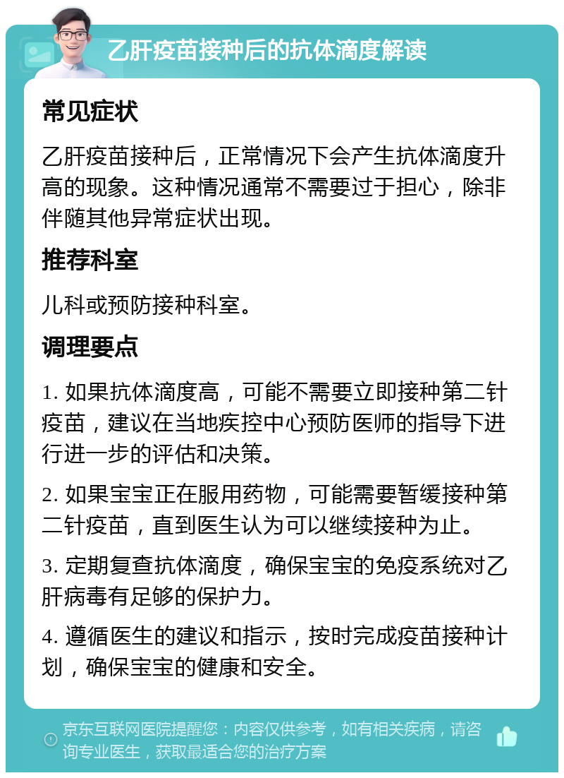 乙肝疫苗接种后的抗体滴度解读 常见症状 乙肝疫苗接种后，正常情况下会产生抗体滴度升高的现象。这种情况通常不需要过于担心，除非伴随其他异常症状出现。 推荐科室 儿科或预防接种科室。 调理要点 1. 如果抗体滴度高，可能不需要立即接种第二针疫苗，建议在当地疾控中心预防医师的指导下进行进一步的评估和决策。 2. 如果宝宝正在服用药物，可能需要暂缓接种第二针疫苗，直到医生认为可以继续接种为止。 3. 定期复查抗体滴度，确保宝宝的免疫系统对乙肝病毒有足够的保护力。 4. 遵循医生的建议和指示，按时完成疫苗接种计划，确保宝宝的健康和安全。