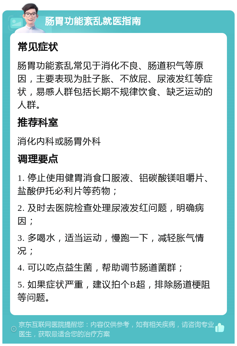 肠胃功能紊乱就医指南 常见症状 肠胃功能紊乱常见于消化不良、肠道积气等原因，主要表现为肚子胀、不放屁、尿液发红等症状，易感人群包括长期不规律饮食、缺乏运动的人群。 推荐科室 消化内科或肠胃外科 调理要点 1. 停止使用健胃消食口服液、铝碳酸镁咀嚼片、盐酸伊托必利片等药物； 2. 及时去医院检查处理尿液发红问题，明确病因； 3. 多喝水，适当运动，慢跑一下，减轻胀气情况； 4. 可以吃点益生菌，帮助调节肠道菌群； 5. 如果症状严重，建议拍个B超，排除肠道梗阻等问题。