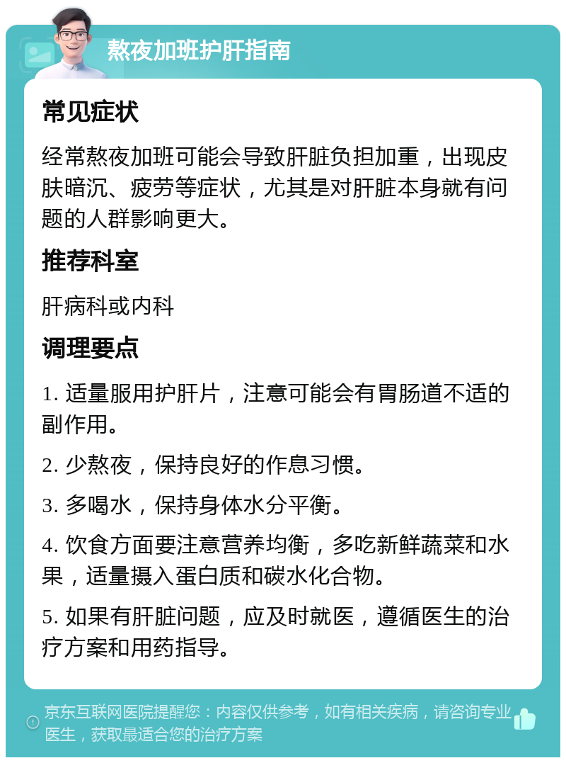 熬夜加班护肝指南 常见症状 经常熬夜加班可能会导致肝脏负担加重，出现皮肤暗沉、疲劳等症状，尤其是对肝脏本身就有问题的人群影响更大。 推荐科室 肝病科或内科 调理要点 1. 适量服用护肝片，注意可能会有胃肠道不适的副作用。 2. 少熬夜，保持良好的作息习惯。 3. 多喝水，保持身体水分平衡。 4. 饮食方面要注意营养均衡，多吃新鲜蔬菜和水果，适量摄入蛋白质和碳水化合物。 5. 如果有肝脏问题，应及时就医，遵循医生的治疗方案和用药指导。