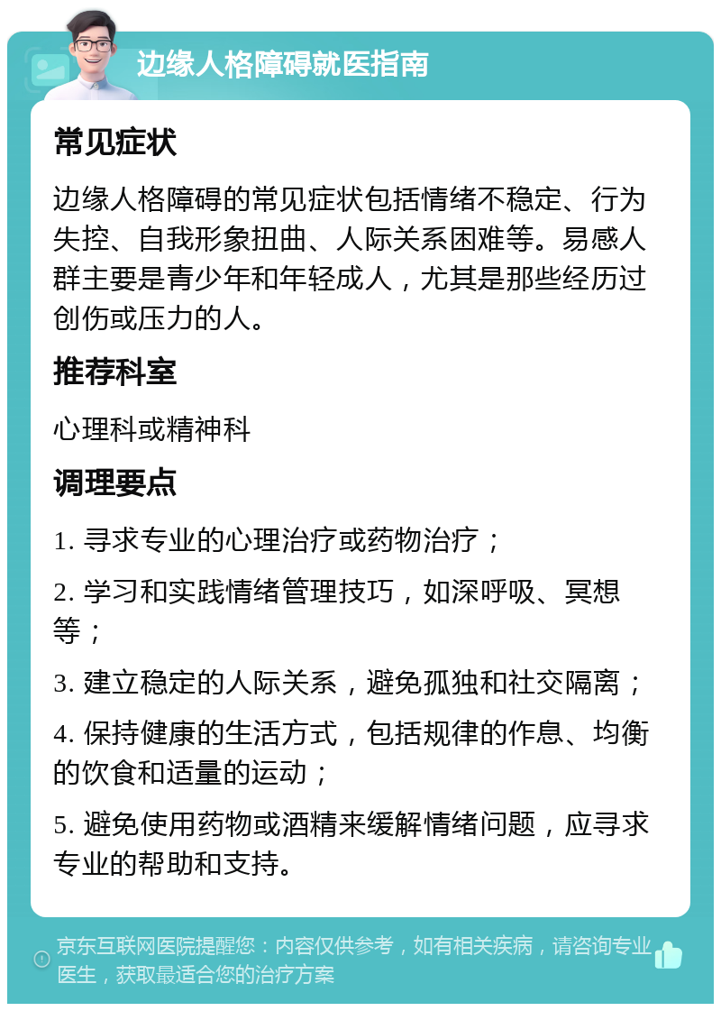 边缘人格障碍就医指南 常见症状 边缘人格障碍的常见症状包括情绪不稳定、行为失控、自我形象扭曲、人际关系困难等。易感人群主要是青少年和年轻成人，尤其是那些经历过创伤或压力的人。 推荐科室 心理科或精神科 调理要点 1. 寻求专业的心理治疗或药物治疗； 2. 学习和实践情绪管理技巧，如深呼吸、冥想等； 3. 建立稳定的人际关系，避免孤独和社交隔离； 4. 保持健康的生活方式，包括规律的作息、均衡的饮食和适量的运动； 5. 避免使用药物或酒精来缓解情绪问题，应寻求专业的帮助和支持。