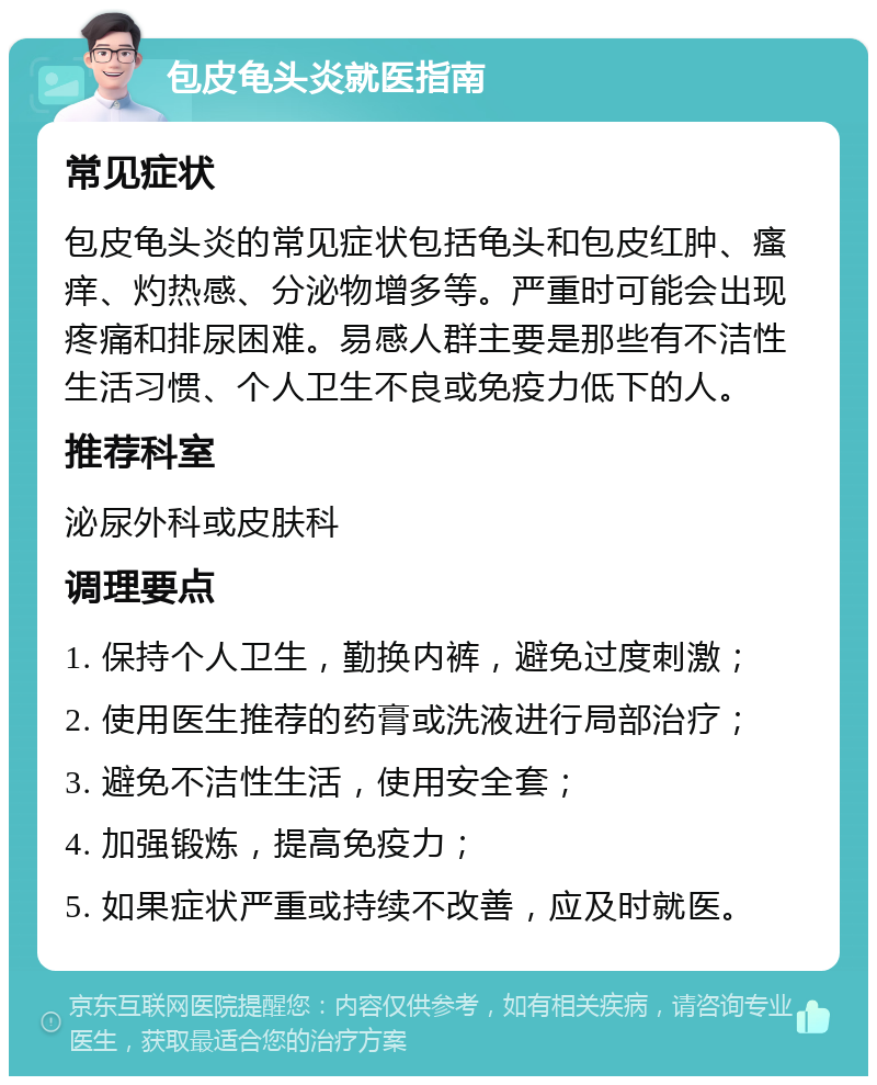 包皮龟头炎就医指南 常见症状 包皮龟头炎的常见症状包括龟头和包皮红肿、瘙痒、灼热感、分泌物增多等。严重时可能会出现疼痛和排尿困难。易感人群主要是那些有不洁性生活习惯、个人卫生不良或免疫力低下的人。 推荐科室 泌尿外科或皮肤科 调理要点 1. 保持个人卫生，勤换内裤，避免过度刺激； 2. 使用医生推荐的药膏或洗液进行局部治疗； 3. 避免不洁性生活，使用安全套； 4. 加强锻炼，提高免疫力； 5. 如果症状严重或持续不改善，应及时就医。