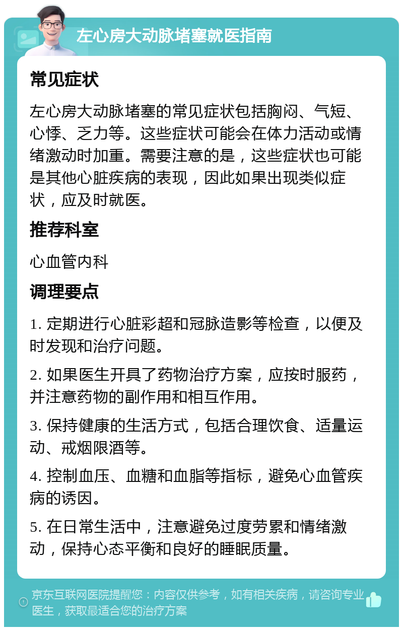 左心房大动脉堵塞就医指南 常见症状 左心房大动脉堵塞的常见症状包括胸闷、气短、心悸、乏力等。这些症状可能会在体力活动或情绪激动时加重。需要注意的是，这些症状也可能是其他心脏疾病的表现，因此如果出现类似症状，应及时就医。 推荐科室 心血管内科 调理要点 1. 定期进行心脏彩超和冠脉造影等检查，以便及时发现和治疗问题。 2. 如果医生开具了药物治疗方案，应按时服药，并注意药物的副作用和相互作用。 3. 保持健康的生活方式，包括合理饮食、适量运动、戒烟限酒等。 4. 控制血压、血糖和血脂等指标，避免心血管疾病的诱因。 5. 在日常生活中，注意避免过度劳累和情绪激动，保持心态平衡和良好的睡眠质量。