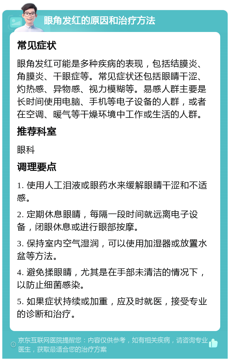 眼角发红的原因和治疗方法 常见症状 眼角发红可能是多种疾病的表现，包括结膜炎、角膜炎、干眼症等。常见症状还包括眼睛干涩、灼热感、异物感、视力模糊等。易感人群主要是长时间使用电脑、手机等电子设备的人群，或者在空调、暖气等干燥环境中工作或生活的人群。 推荐科室 眼科 调理要点 1. 使用人工泪液或眼药水来缓解眼睛干涩和不适感。 2. 定期休息眼睛，每隔一段时间就远离电子设备，闭眼休息或进行眼部按摩。 3. 保持室内空气湿润，可以使用加湿器或放置水盆等方法。 4. 避免揉眼睛，尤其是在手部未清洁的情况下，以防止细菌感染。 5. 如果症状持续或加重，应及时就医，接受专业的诊断和治疗。