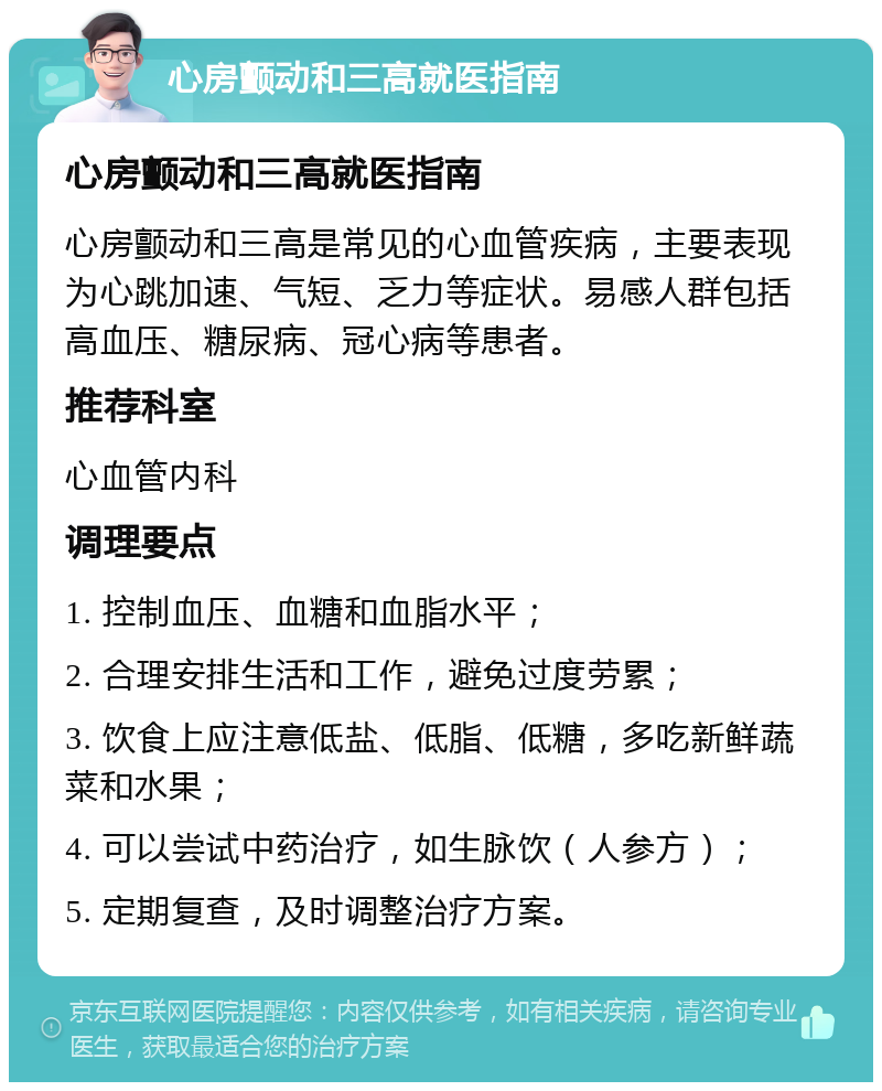 心房颤动和三高就医指南 心房颤动和三高就医指南 心房颤动和三高是常见的心血管疾病，主要表现为心跳加速、气短、乏力等症状。易感人群包括高血压、糖尿病、冠心病等患者。 推荐科室 心血管内科 调理要点 1. 控制血压、血糖和血脂水平； 2. 合理安排生活和工作，避免过度劳累； 3. 饮食上应注意低盐、低脂、低糖，多吃新鲜蔬菜和水果； 4. 可以尝试中药治疗，如生脉饮（人参方）； 5. 定期复查，及时调整治疗方案。