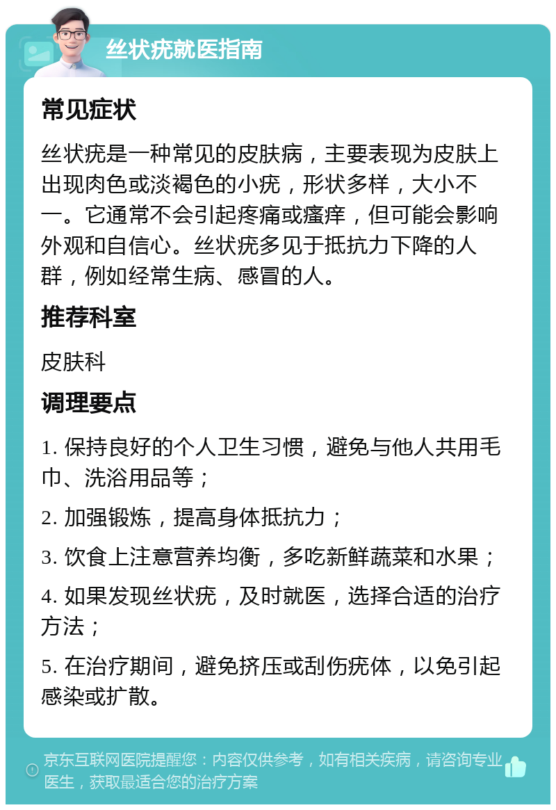 丝状疣就医指南 常见症状 丝状疣是一种常见的皮肤病，主要表现为皮肤上出现肉色或淡褐色的小疣，形状多样，大小不一。它通常不会引起疼痛或瘙痒，但可能会影响外观和自信心。丝状疣多见于抵抗力下降的人群，例如经常生病、感冒的人。 推荐科室 皮肤科 调理要点 1. 保持良好的个人卫生习惯，避免与他人共用毛巾、洗浴用品等； 2. 加强锻炼，提高身体抵抗力； 3. 饮食上注意营养均衡，多吃新鲜蔬菜和水果； 4. 如果发现丝状疣，及时就医，选择合适的治疗方法； 5. 在治疗期间，避免挤压或刮伤疣体，以免引起感染或扩散。