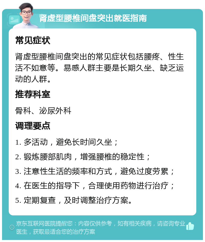 肾虚型腰椎间盘突出就医指南 常见症状 肾虚型腰椎间盘突出的常见症状包括腰疼、性生活不如意等。易感人群主要是长期久坐、缺乏运动的人群。 推荐科室 骨科、泌尿外科 调理要点 1. 多活动，避免长时间久坐； 2. 锻炼腰部肌肉，增强腰椎的稳定性； 3. 注意性生活的频率和方式，避免过度劳累； 4. 在医生的指导下，合理使用药物进行治疗； 5. 定期复查，及时调整治疗方案。