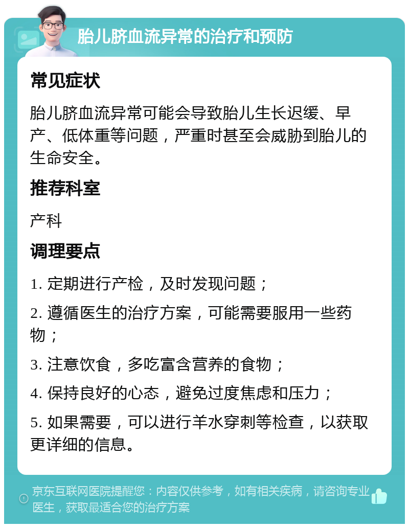 胎儿脐血流异常的治疗和预防 常见症状 胎儿脐血流异常可能会导致胎儿生长迟缓、早产、低体重等问题，严重时甚至会威胁到胎儿的生命安全。 推荐科室 产科 调理要点 1. 定期进行产检，及时发现问题； 2. 遵循医生的治疗方案，可能需要服用一些药物； 3. 注意饮食，多吃富含营养的食物； 4. 保持良好的心态，避免过度焦虑和压力； 5. 如果需要，可以进行羊水穿刺等检查，以获取更详细的信息。