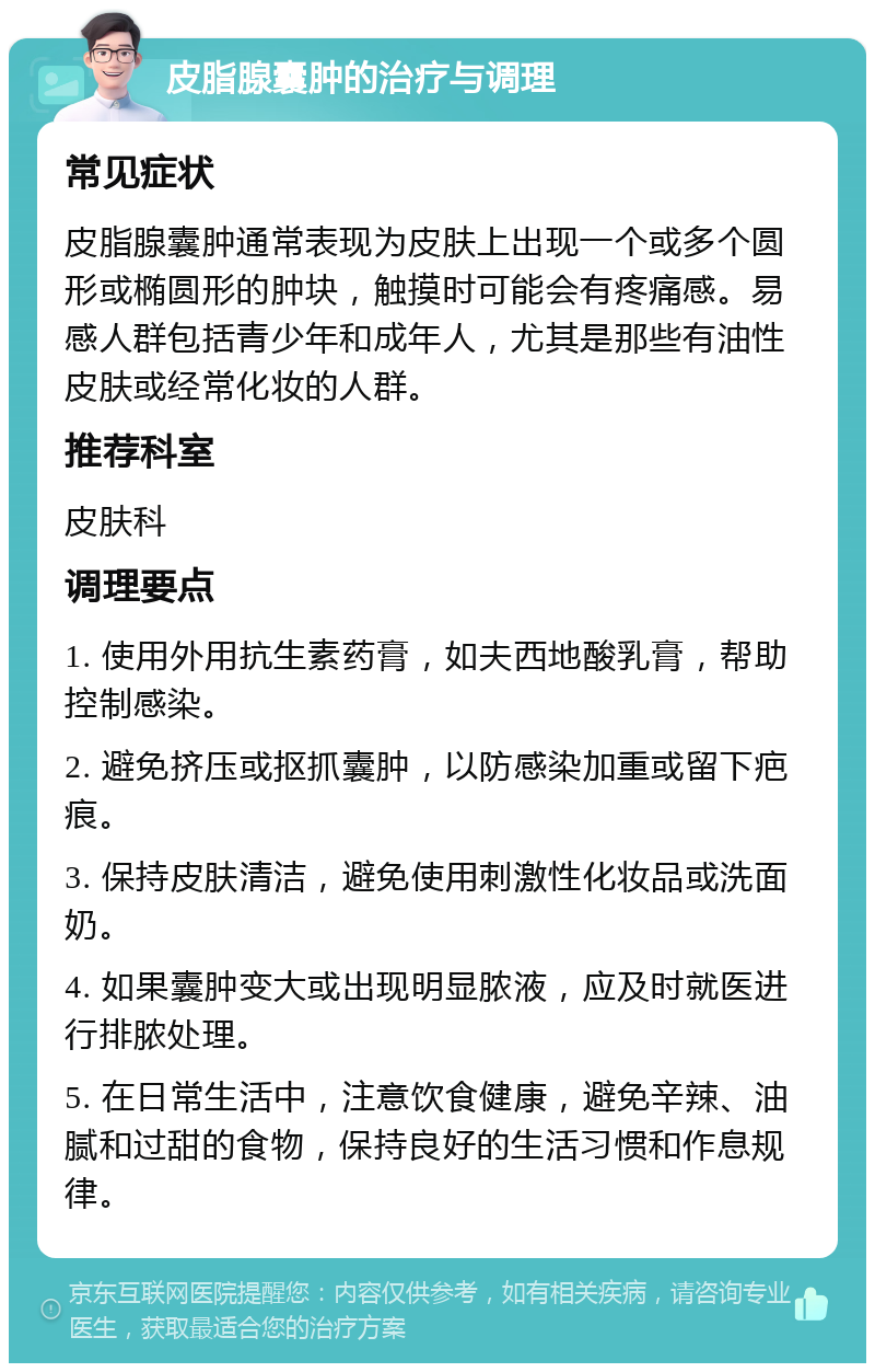 皮脂腺囊肿的治疗与调理 常见症状 皮脂腺囊肿通常表现为皮肤上出现一个或多个圆形或椭圆形的肿块，触摸时可能会有疼痛感。易感人群包括青少年和成年人，尤其是那些有油性皮肤或经常化妆的人群。 推荐科室 皮肤科 调理要点 1. 使用外用抗生素药膏，如夫西地酸乳膏，帮助控制感染。 2. 避免挤压或抠抓囊肿，以防感染加重或留下疤痕。 3. 保持皮肤清洁，避免使用刺激性化妆品或洗面奶。 4. 如果囊肿变大或出现明显脓液，应及时就医进行排脓处理。 5. 在日常生活中，注意饮食健康，避免辛辣、油腻和过甜的食物，保持良好的生活习惯和作息规律。