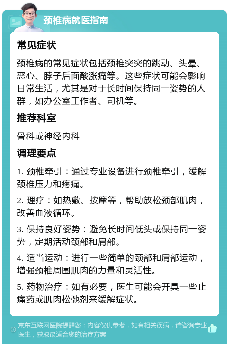 颈椎病就医指南 常见症状 颈椎病的常见症状包括颈椎突突的跳动、头晕、恶心、脖子后面酸涨痛等。这些症状可能会影响日常生活，尤其是对于长时间保持同一姿势的人群，如办公室工作者、司机等。 推荐科室 骨科或神经内科 调理要点 1. 颈椎牵引：通过专业设备进行颈椎牵引，缓解颈椎压力和疼痛。 2. 理疗：如热敷、按摩等，帮助放松颈部肌肉，改善血液循环。 3. 保持良好姿势：避免长时间低头或保持同一姿势，定期活动颈部和肩部。 4. 适当运动：进行一些简单的颈部和肩部运动，增强颈椎周围肌肉的力量和灵活性。 5. 药物治疗：如有必要，医生可能会开具一些止痛药或肌肉松弛剂来缓解症状。