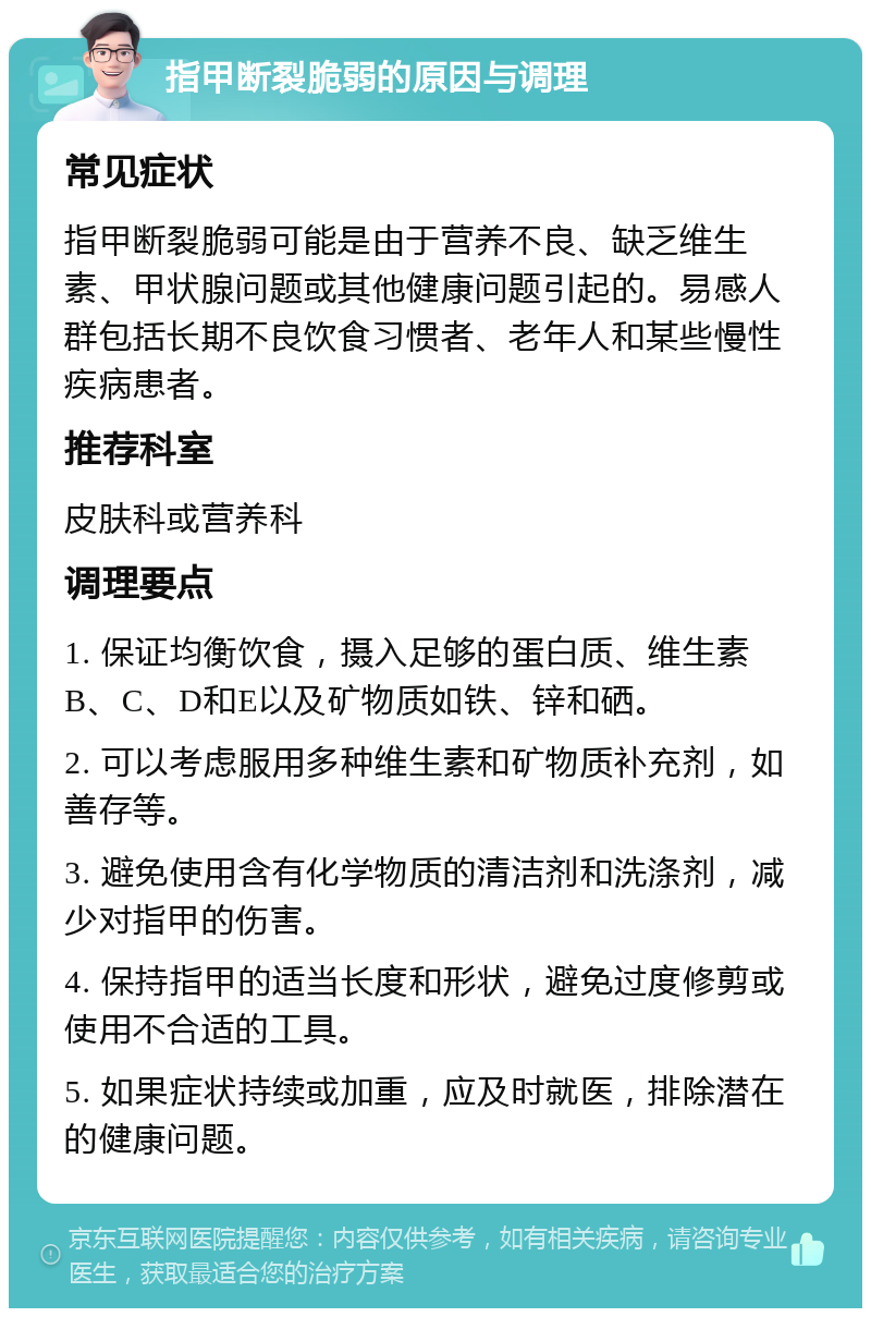 指甲断裂脆弱的原因与调理 常见症状 指甲断裂脆弱可能是由于营养不良、缺乏维生素、甲状腺问题或其他健康问题引起的。易感人群包括长期不良饮食习惯者、老年人和某些慢性疾病患者。 推荐科室 皮肤科或营养科 调理要点 1. 保证均衡饮食，摄入足够的蛋白质、维生素B、C、D和E以及矿物质如铁、锌和硒。 2. 可以考虑服用多种维生素和矿物质补充剂，如善存等。 3. 避免使用含有化学物质的清洁剂和洗涤剂，减少对指甲的伤害。 4. 保持指甲的适当长度和形状，避免过度修剪或使用不合适的工具。 5. 如果症状持续或加重，应及时就医，排除潜在的健康问题。