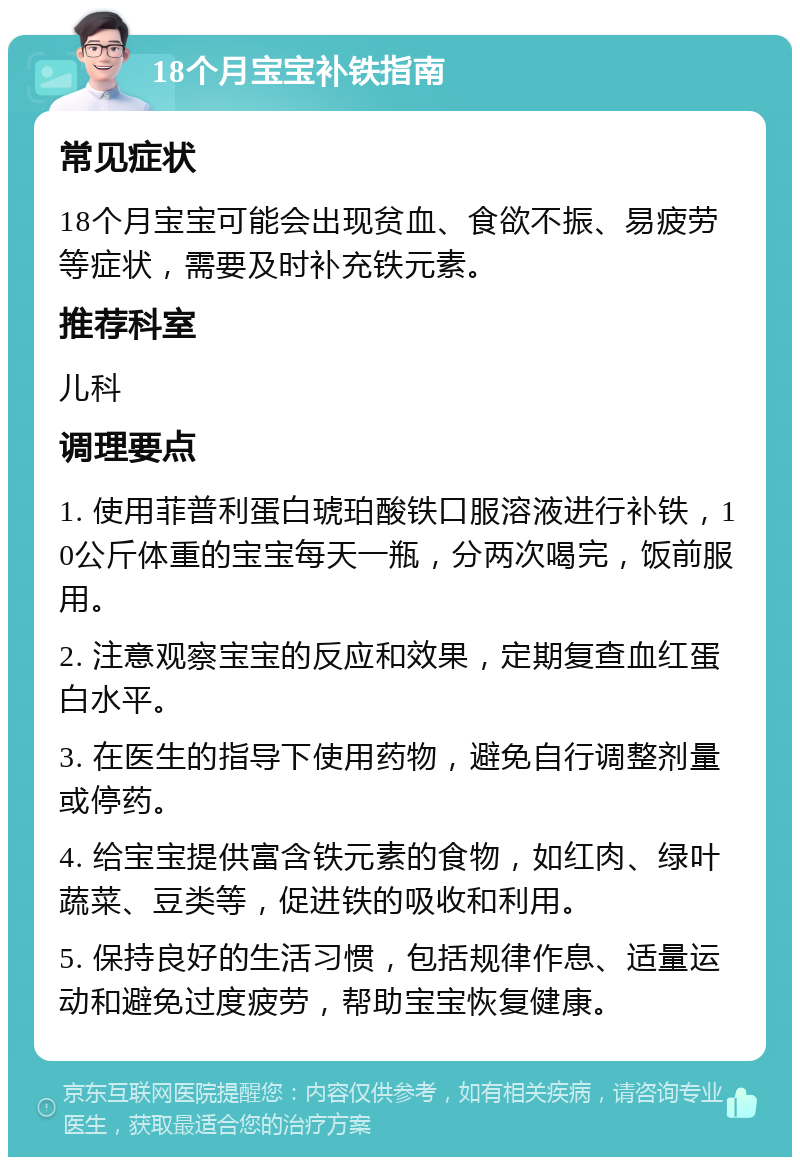 18个月宝宝补铁指南 常见症状 18个月宝宝可能会出现贫血、食欲不振、易疲劳等症状，需要及时补充铁元素。 推荐科室 儿科 调理要点 1. 使用菲普利蛋白琥珀酸铁口服溶液进行补铁，10公斤体重的宝宝每天一瓶，分两次喝完，饭前服用。 2. 注意观察宝宝的反应和效果，定期复查血红蛋白水平。 3. 在医生的指导下使用药物，避免自行调整剂量或停药。 4. 给宝宝提供富含铁元素的食物，如红肉、绿叶蔬菜、豆类等，促进铁的吸收和利用。 5. 保持良好的生活习惯，包括规律作息、适量运动和避免过度疲劳，帮助宝宝恢复健康。