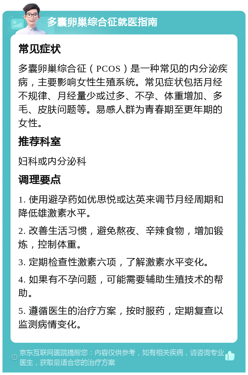 多囊卵巢综合征就医指南 常见症状 多囊卵巢综合征（PCOS）是一种常见的内分泌疾病，主要影响女性生殖系统。常见症状包括月经不规律、月经量少或过多、不孕、体重增加、多毛、皮肤问题等。易感人群为青春期至更年期的女性。 推荐科室 妇科或内分泌科 调理要点 1. 使用避孕药如优思悦或达英来调节月经周期和降低雄激素水平。 2. 改善生活习惯，避免熬夜、辛辣食物，增加锻炼，控制体重。 3. 定期检查性激素六项，了解激素水平变化。 4. 如果有不孕问题，可能需要辅助生殖技术的帮助。 5. 遵循医生的治疗方案，按时服药，定期复查以监测病情变化。