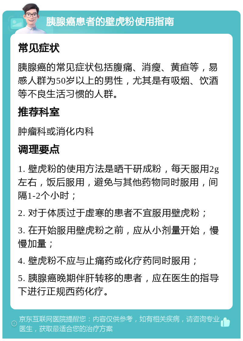 胰腺癌患者的壁虎粉使用指南 常见症状 胰腺癌的常见症状包括腹痛、消瘦、黄疸等，易感人群为50岁以上的男性，尤其是有吸烟、饮酒等不良生活习惯的人群。 推荐科室 肿瘤科或消化内科 调理要点 1. 壁虎粉的使用方法是晒干研成粉，每天服用2g左右，饭后服用，避免与其他药物同时服用，间隔1-2个小时； 2. 对于体质过于虚寒的患者不宜服用壁虎粉； 3. 在开始服用壁虎粉之前，应从小剂量开始，慢慢加量； 4. 壁虎粉不应与止痛药或化疗药同时服用； 5. 胰腺癌晚期伴肝转移的患者，应在医生的指导下进行正规西药化疗。