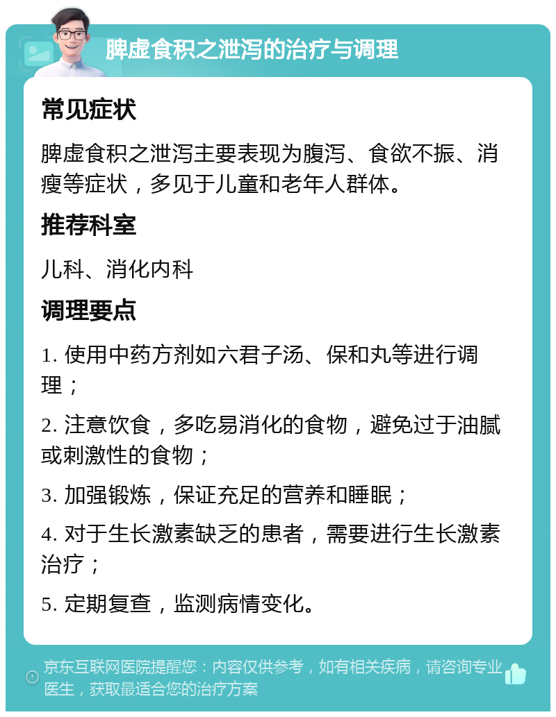 脾虚食积之泄泻的治疗与调理 常见症状 脾虚食积之泄泻主要表现为腹泻、食欲不振、消瘦等症状，多见于儿童和老年人群体。 推荐科室 儿科、消化内科 调理要点 1. 使用中药方剂如六君子汤、保和丸等进行调理； 2. 注意饮食，多吃易消化的食物，避免过于油腻或刺激性的食物； 3. 加强锻炼，保证充足的营养和睡眠； 4. 对于生长激素缺乏的患者，需要进行生长激素治疗； 5. 定期复查，监测病情变化。