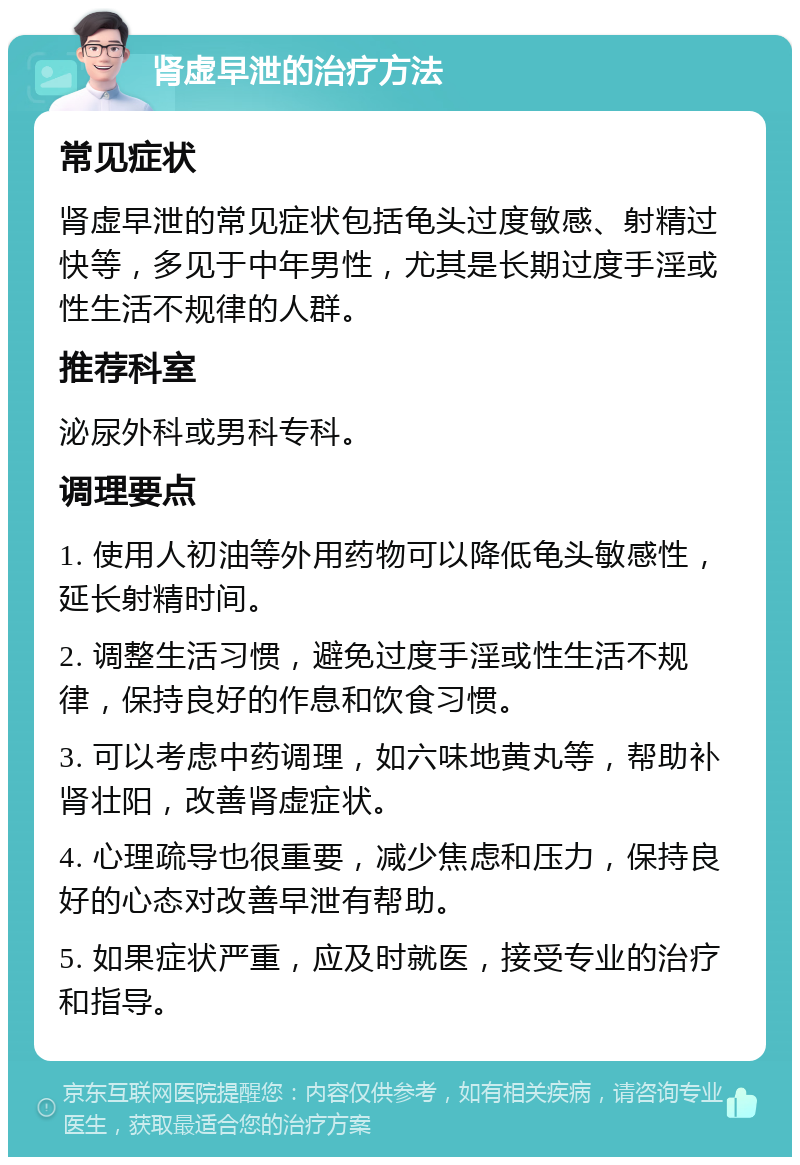 肾虚早泄的治疗方法 常见症状 肾虚早泄的常见症状包括龟头过度敏感、射精过快等，多见于中年男性，尤其是长期过度手淫或性生活不规律的人群。 推荐科室 泌尿外科或男科专科。 调理要点 1. 使用人初油等外用药物可以降低龟头敏感性，延长射精时间。 2. 调整生活习惯，避免过度手淫或性生活不规律，保持良好的作息和饮食习惯。 3. 可以考虑中药调理，如六味地黄丸等，帮助补肾壮阳，改善肾虚症状。 4. 心理疏导也很重要，减少焦虑和压力，保持良好的心态对改善早泄有帮助。 5. 如果症状严重，应及时就医，接受专业的治疗和指导。