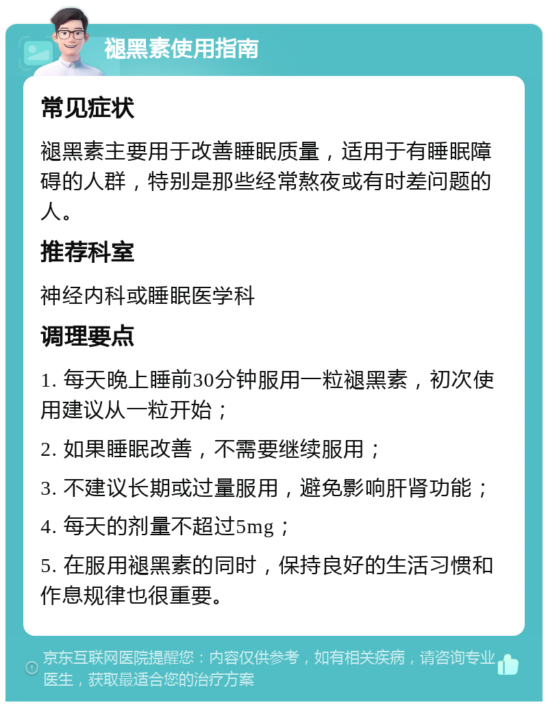 褪黑素使用指南 常见症状 褪黑素主要用于改善睡眠质量，适用于有睡眠障碍的人群，特别是那些经常熬夜或有时差问题的人。 推荐科室 神经内科或睡眠医学科 调理要点 1. 每天晚上睡前30分钟服用一粒褪黑素，初次使用建议从一粒开始； 2. 如果睡眠改善，不需要继续服用； 3. 不建议长期或过量服用，避免影响肝肾功能； 4. 每天的剂量不超过5mg； 5. 在服用褪黑素的同时，保持良好的生活习惯和作息规律也很重要。