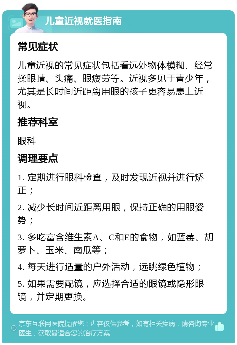 儿童近视就医指南 常见症状 儿童近视的常见症状包括看远处物体模糊、经常揉眼睛、头痛、眼疲劳等。近视多见于青少年，尤其是长时间近距离用眼的孩子更容易患上近视。 推荐科室 眼科 调理要点 1. 定期进行眼科检查，及时发现近视并进行矫正； 2. 减少长时间近距离用眼，保持正确的用眼姿势； 3. 多吃富含维生素A、C和E的食物，如蓝莓、胡萝卜、玉米、南瓜等； 4. 每天进行适量的户外活动，远眺绿色植物； 5. 如果需要配镜，应选择合适的眼镜或隐形眼镜，并定期更换。