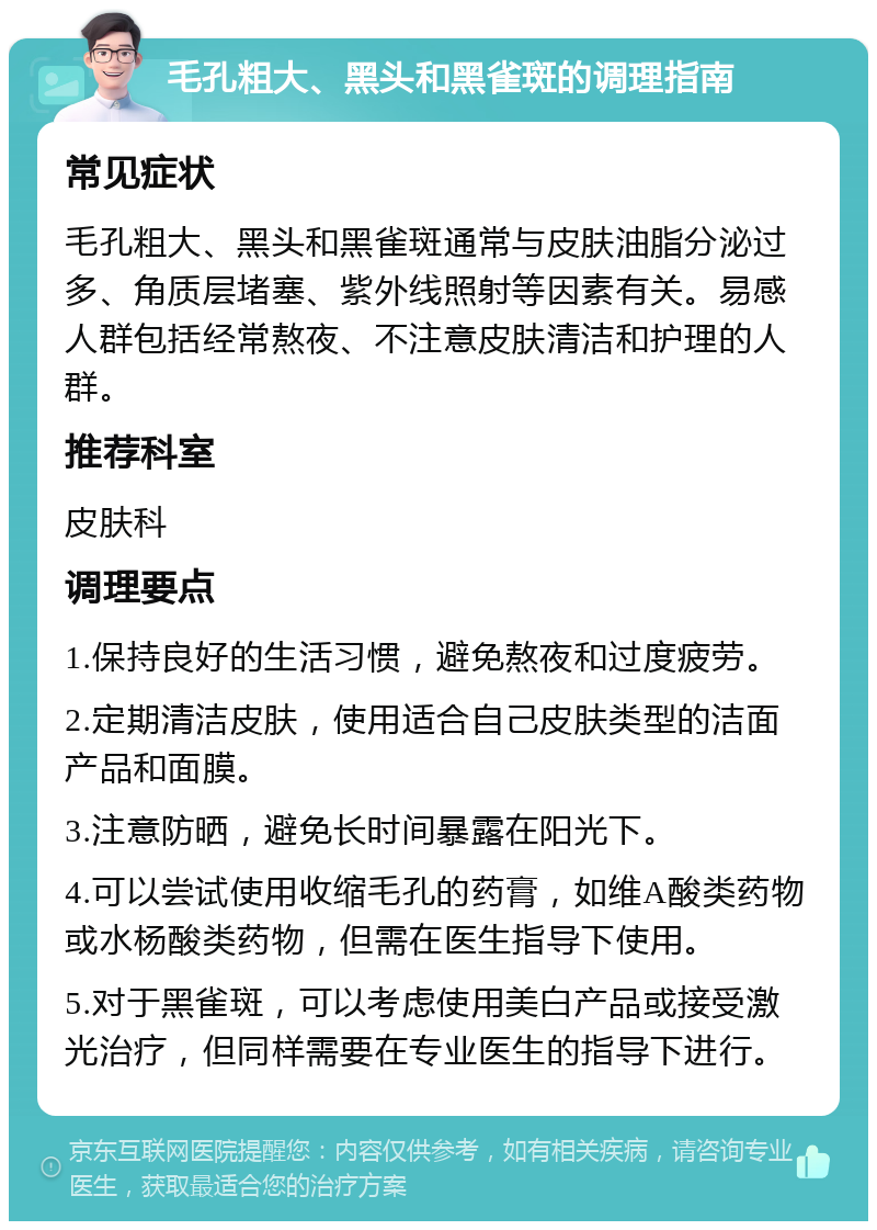 毛孔粗大、黑头和黑雀斑的调理指南 常见症状 毛孔粗大、黑头和黑雀斑通常与皮肤油脂分泌过多、角质层堵塞、紫外线照射等因素有关。易感人群包括经常熬夜、不注意皮肤清洁和护理的人群。 推荐科室 皮肤科 调理要点 1.保持良好的生活习惯，避免熬夜和过度疲劳。 2.定期清洁皮肤，使用适合自己皮肤类型的洁面产品和面膜。 3.注意防晒，避免长时间暴露在阳光下。 4.可以尝试使用收缩毛孔的药膏，如维A酸类药物或水杨酸类药物，但需在医生指导下使用。 5.对于黑雀斑，可以考虑使用美白产品或接受激光治疗，但同样需要在专业医生的指导下进行。