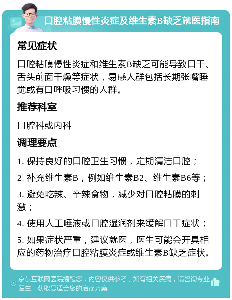 口腔粘膜慢性炎症及维生素B缺乏就医指南 常见症状 口腔粘膜慢性炎症和维生素B缺乏可能导致口干、舌头前面干燥等症状，易感人群包括长期张嘴睡觉或有口呼吸习惯的人群。 推荐科室 口腔科或内科 调理要点 1. 保持良好的口腔卫生习惯，定期清洁口腔； 2. 补充维生素B，例如维生素B2、维生素B6等； 3. 避免吃辣、辛辣食物，减少对口腔粘膜的刺激； 4. 使用人工唾液或口腔湿润剂来缓解口干症状； 5. 如果症状严重，建议就医，医生可能会开具相应的药物治疗口腔粘膜炎症或维生素B缺乏症状。