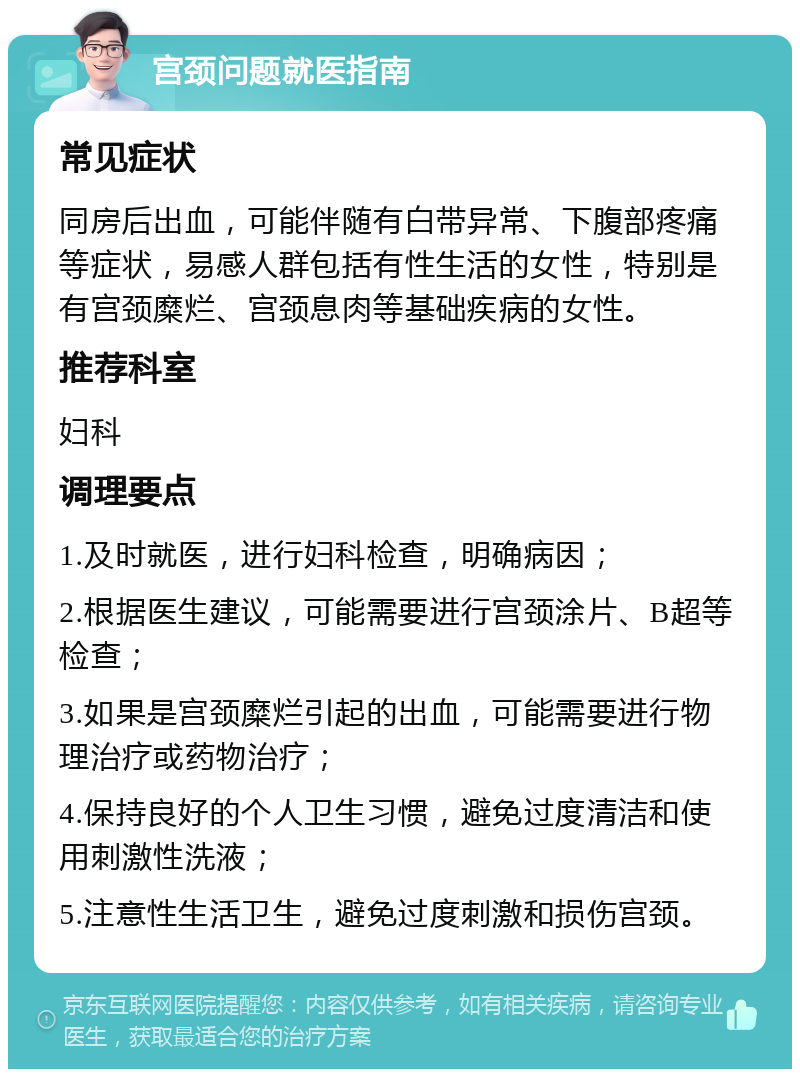 宫颈问题就医指南 常见症状 同房后出血，可能伴随有白带异常、下腹部疼痛等症状，易感人群包括有性生活的女性，特别是有宫颈糜烂、宫颈息肉等基础疾病的女性。 推荐科室 妇科 调理要点 1.及时就医，进行妇科检查，明确病因； 2.根据医生建议，可能需要进行宫颈涂片、B超等检查； 3.如果是宫颈糜烂引起的出血，可能需要进行物理治疗或药物治疗； 4.保持良好的个人卫生习惯，避免过度清洁和使用刺激性洗液； 5.注意性生活卫生，避免过度刺激和损伤宫颈。