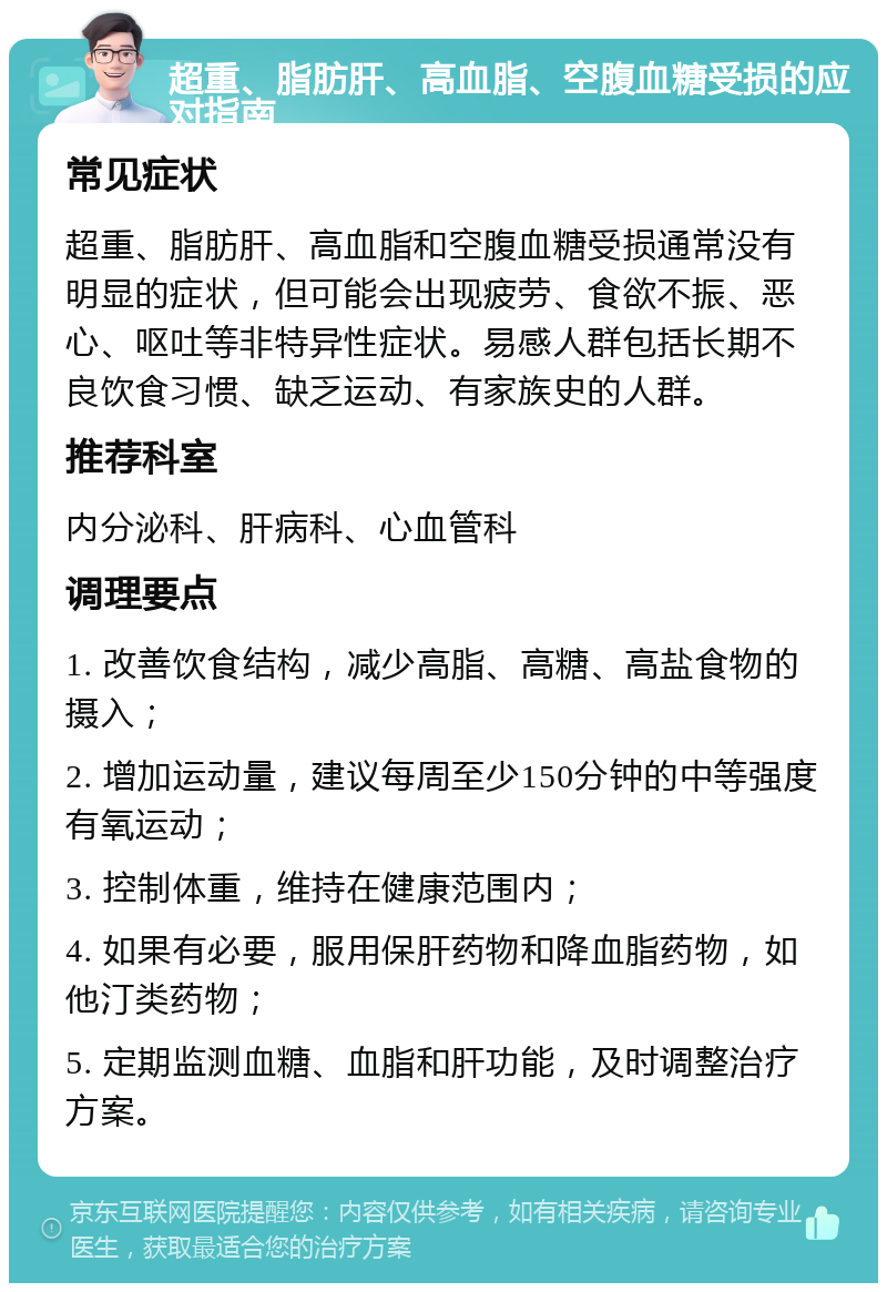 超重、脂肪肝、高血脂、空腹血糖受损的应对指南 常见症状 超重、脂肪肝、高血脂和空腹血糖受损通常没有明显的症状，但可能会出现疲劳、食欲不振、恶心、呕吐等非特异性症状。易感人群包括长期不良饮食习惯、缺乏运动、有家族史的人群。 推荐科室 内分泌科、肝病科、心血管科 调理要点 1. 改善饮食结构，减少高脂、高糖、高盐食物的摄入； 2. 增加运动量，建议每周至少150分钟的中等强度有氧运动； 3. 控制体重，维持在健康范围内； 4. 如果有必要，服用保肝药物和降血脂药物，如他汀类药物； 5. 定期监测血糖、血脂和肝功能，及时调整治疗方案。