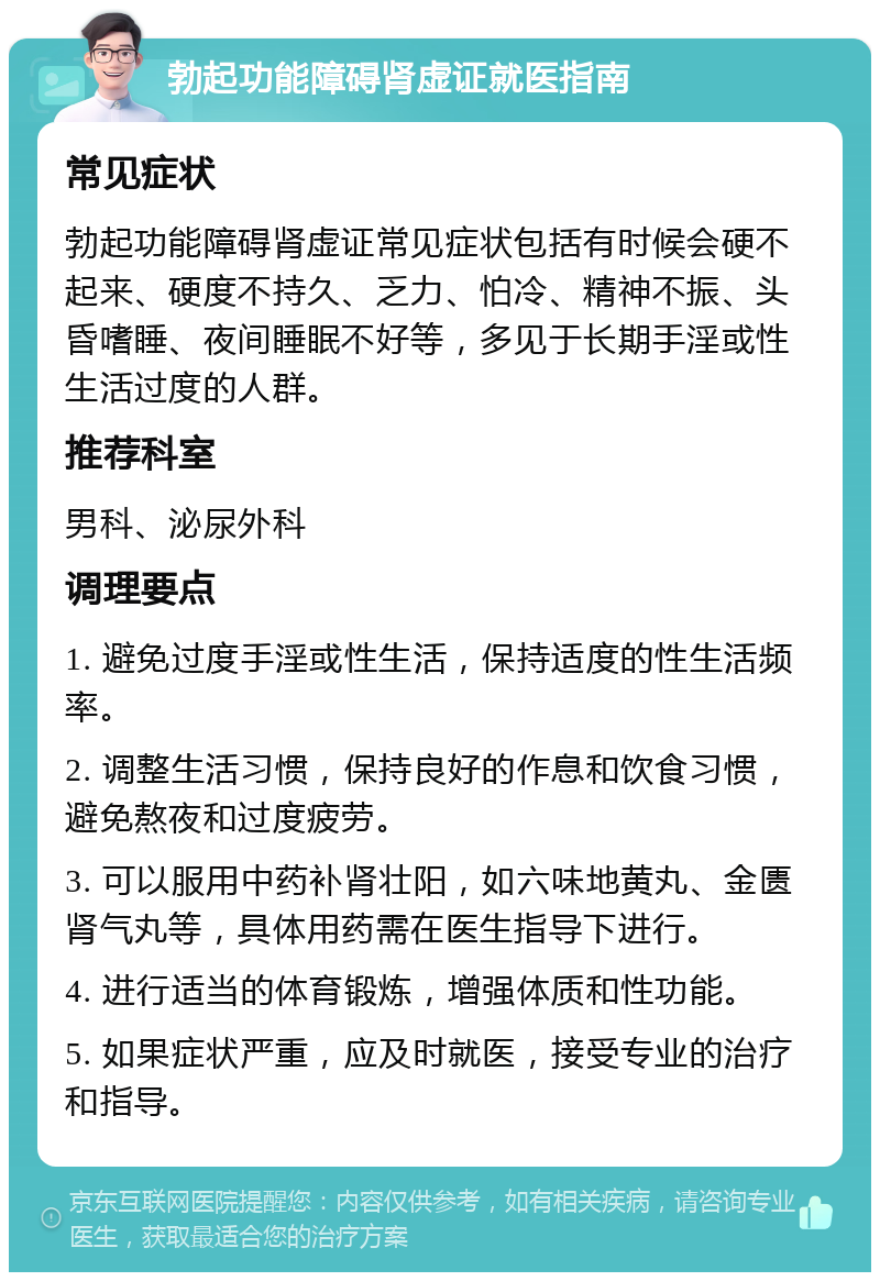 勃起功能障碍肾虚证就医指南 常见症状 勃起功能障碍肾虚证常见症状包括有时候会硬不起来、硬度不持久、乏力、怕冷、精神不振、头昏嗜睡、夜间睡眠不好等，多见于长期手淫或性生活过度的人群。 推荐科室 男科、泌尿外科 调理要点 1. 避免过度手淫或性生活，保持适度的性生活频率。 2. 调整生活习惯，保持良好的作息和饮食习惯，避免熬夜和过度疲劳。 3. 可以服用中药补肾壮阳，如六味地黄丸、金匮肾气丸等，具体用药需在医生指导下进行。 4. 进行适当的体育锻炼，增强体质和性功能。 5. 如果症状严重，应及时就医，接受专业的治疗和指导。