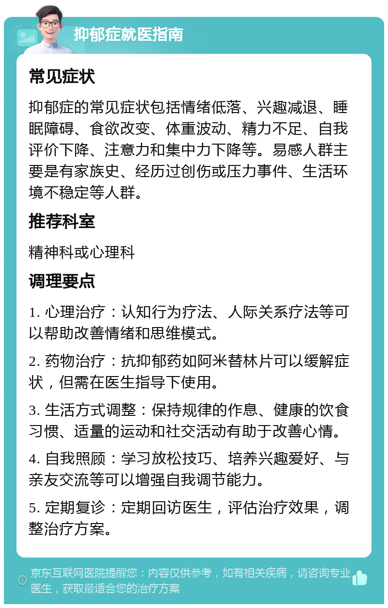 抑郁症就医指南 常见症状 抑郁症的常见症状包括情绪低落、兴趣减退、睡眠障碍、食欲改变、体重波动、精力不足、自我评价下降、注意力和集中力下降等。易感人群主要是有家族史、经历过创伤或压力事件、生活环境不稳定等人群。 推荐科室 精神科或心理科 调理要点 1. 心理治疗：认知行为疗法、人际关系疗法等可以帮助改善情绪和思维模式。 2. 药物治疗：抗抑郁药如阿米替林片可以缓解症状，但需在医生指导下使用。 3. 生活方式调整：保持规律的作息、健康的饮食习惯、适量的运动和社交活动有助于改善心情。 4. 自我照顾：学习放松技巧、培养兴趣爱好、与亲友交流等可以增强自我调节能力。 5. 定期复诊：定期回访医生，评估治疗效果，调整治疗方案。