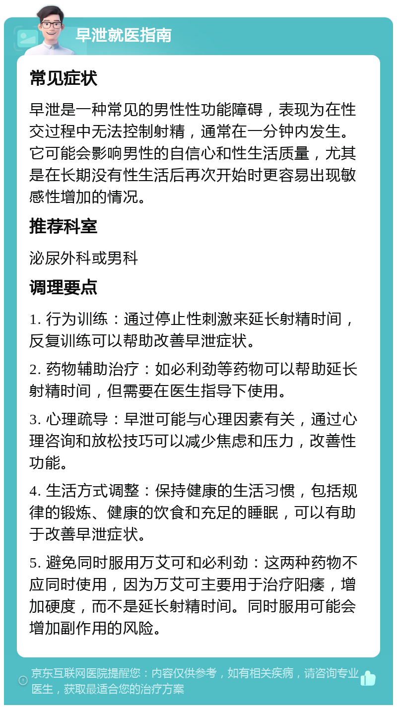 早泄就医指南 常见症状 早泄是一种常见的男性性功能障碍，表现为在性交过程中无法控制射精，通常在一分钟内发生。它可能会影响男性的自信心和性生活质量，尤其是在长期没有性生活后再次开始时更容易出现敏感性增加的情况。 推荐科室 泌尿外科或男科 调理要点 1. 行为训练：通过停止性刺激来延长射精时间，反复训练可以帮助改善早泄症状。 2. 药物辅助治疗：如必利劲等药物可以帮助延长射精时间，但需要在医生指导下使用。 3. 心理疏导：早泄可能与心理因素有关，通过心理咨询和放松技巧可以减少焦虑和压力，改善性功能。 4. 生活方式调整：保持健康的生活习惯，包括规律的锻炼、健康的饮食和充足的睡眠，可以有助于改善早泄症状。 5. 避免同时服用万艾可和必利劲：这两种药物不应同时使用，因为万艾可主要用于治疗阳痿，增加硬度，而不是延长射精时间。同时服用可能会增加副作用的风险。