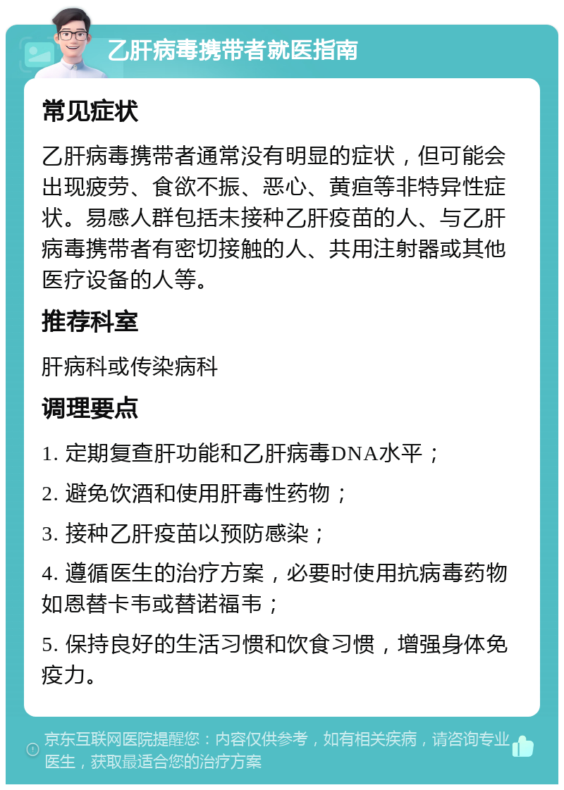 乙肝病毒携带者就医指南 常见症状 乙肝病毒携带者通常没有明显的症状，但可能会出现疲劳、食欲不振、恶心、黄疸等非特异性症状。易感人群包括未接种乙肝疫苗的人、与乙肝病毒携带者有密切接触的人、共用注射器或其他医疗设备的人等。 推荐科室 肝病科或传染病科 调理要点 1. 定期复查肝功能和乙肝病毒DNA水平； 2. 避免饮酒和使用肝毒性药物； 3. 接种乙肝疫苗以预防感染； 4. 遵循医生的治疗方案，必要时使用抗病毒药物如恩替卡韦或替诺福韦； 5. 保持良好的生活习惯和饮食习惯，增强身体免疫力。