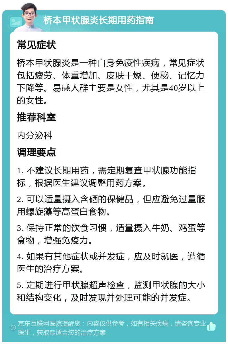 桥本甲状腺炎长期用药指南 常见症状 桥本甲状腺炎是一种自身免疫性疾病，常见症状包括疲劳、体重增加、皮肤干燥、便秘、记忆力下降等。易感人群主要是女性，尤其是40岁以上的女性。 推荐科室 内分泌科 调理要点 1. 不建议长期用药，需定期复查甲状腺功能指标，根据医生建议调整用药方案。 2. 可以适量摄入含硒的保健品，但应避免过量服用螺旋藻等高蛋白食物。 3. 保持正常的饮食习惯，适量摄入牛奶、鸡蛋等食物，增强免疫力。 4. 如果有其他症状或并发症，应及时就医，遵循医生的治疗方案。 5. 定期进行甲状腺超声检查，监测甲状腺的大小和结构变化，及时发现并处理可能的并发症。