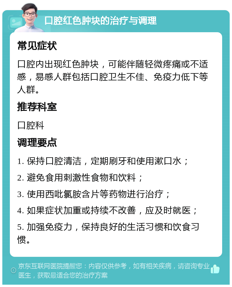 口腔红色肿块的治疗与调理 常见症状 口腔内出现红色肿块，可能伴随轻微疼痛或不适感，易感人群包括口腔卫生不佳、免疫力低下等人群。 推荐科室 口腔科 调理要点 1. 保持口腔清洁，定期刷牙和使用漱口水； 2. 避免食用刺激性食物和饮料； 3. 使用西吡氯胺含片等药物进行治疗； 4. 如果症状加重或持续不改善，应及时就医； 5. 加强免疫力，保持良好的生活习惯和饮食习惯。