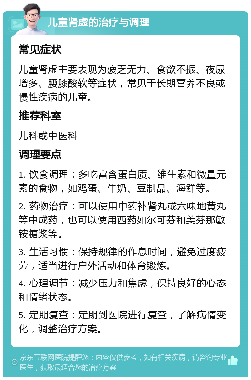 儿童肾虚的治疗与调理 常见症状 儿童肾虚主要表现为疲乏无力、食欲不振、夜尿增多、腰膝酸软等症状，常见于长期营养不良或慢性疾病的儿童。 推荐科室 儿科或中医科 调理要点 1. 饮食调理：多吃富含蛋白质、维生素和微量元素的食物，如鸡蛋、牛奶、豆制品、海鲜等。 2. 药物治疗：可以使用中药补肾丸或六味地黄丸等中成药，也可以使用西药如尔可芬和美芬那敏铵糖浆等。 3. 生活习惯：保持规律的作息时间，避免过度疲劳，适当进行户外活动和体育锻炼。 4. 心理调节：减少压力和焦虑，保持良好的心态和情绪状态。 5. 定期复查：定期到医院进行复查，了解病情变化，调整治疗方案。