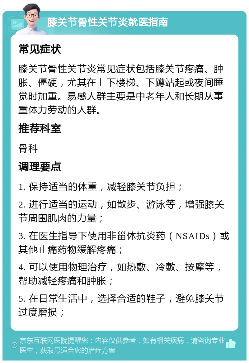 膝关节骨性关节炎就医指南 常见症状 膝关节骨性关节炎常见症状包括膝关节疼痛、肿胀、僵硬，尤其在上下楼梯、下蹲站起或夜间睡觉时加重。易感人群主要是中老年人和长期从事重体力劳动的人群。 推荐科室 骨科 调理要点 1. 保持适当的体重，减轻膝关节负担； 2. 进行适当的运动，如散步、游泳等，增强膝关节周围肌肉的力量； 3. 在医生指导下使用非甾体抗炎药（NSAIDs）或其他止痛药物缓解疼痛； 4. 可以使用物理治疗，如热敷、冷敷、按摩等，帮助减轻疼痛和肿胀； 5. 在日常生活中，选择合适的鞋子，避免膝关节过度磨损；