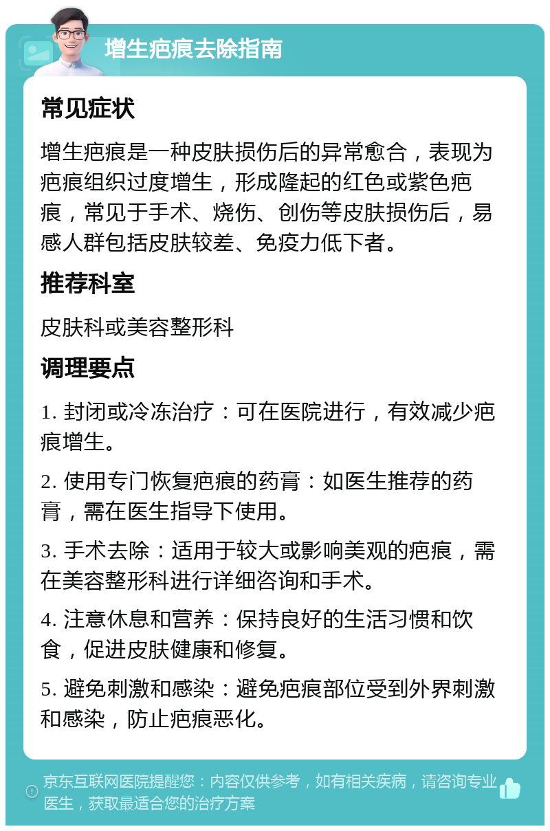 增生疤痕去除指南 常见症状 增生疤痕是一种皮肤损伤后的异常愈合，表现为疤痕组织过度增生，形成隆起的红色或紫色疤痕，常见于手术、烧伤、创伤等皮肤损伤后，易感人群包括皮肤较差、免疫力低下者。 推荐科室 皮肤科或美容整形科 调理要点 1. 封闭或冷冻治疗：可在医院进行，有效减少疤痕增生。 2. 使用专门恢复疤痕的药膏：如医生推荐的药膏，需在医生指导下使用。 3. 手术去除：适用于较大或影响美观的疤痕，需在美容整形科进行详细咨询和手术。 4. 注意休息和营养：保持良好的生活习惯和饮食，促进皮肤健康和修复。 5. 避免刺激和感染：避免疤痕部位受到外界刺激和感染，防止疤痕恶化。