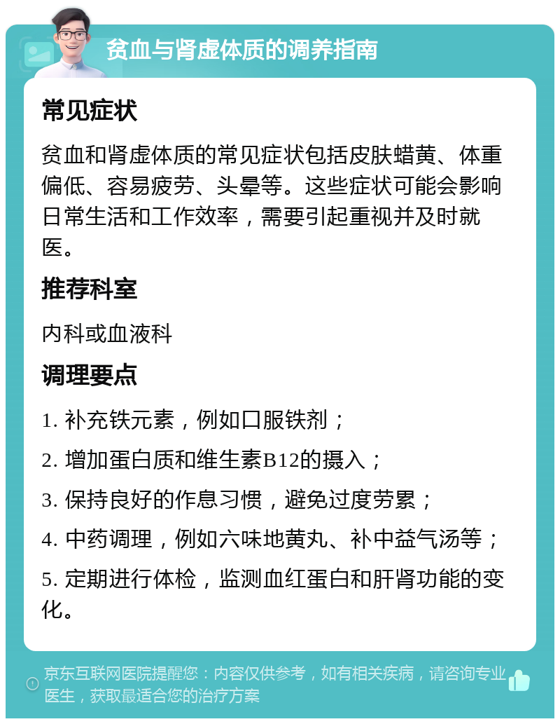 贫血与肾虚体质的调养指南 常见症状 贫血和肾虚体质的常见症状包括皮肤蜡黄、体重偏低、容易疲劳、头晕等。这些症状可能会影响日常生活和工作效率，需要引起重视并及时就医。 推荐科室 内科或血液科 调理要点 1. 补充铁元素，例如口服铁剂； 2. 增加蛋白质和维生素B12的摄入； 3. 保持良好的作息习惯，避免过度劳累； 4. 中药调理，例如六味地黄丸、补中益气汤等； 5. 定期进行体检，监测血红蛋白和肝肾功能的变化。