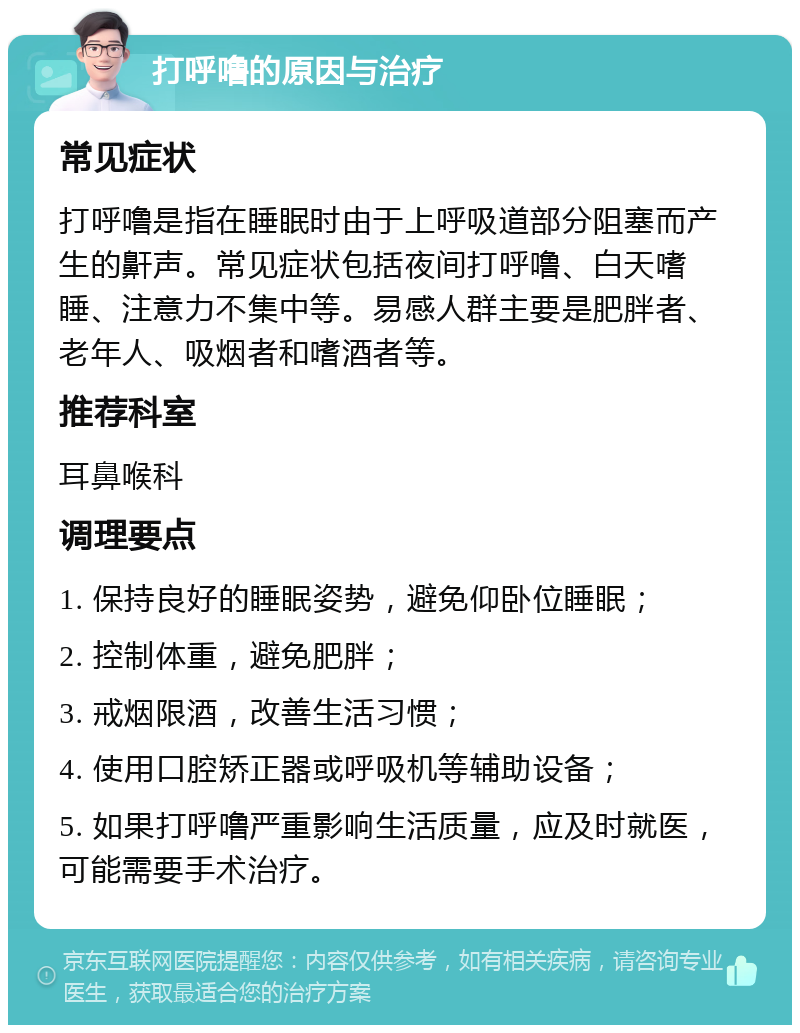 打呼噜的原因与治疗 常见症状 打呼噜是指在睡眠时由于上呼吸道部分阻塞而产生的鼾声。常见症状包括夜间打呼噜、白天嗜睡、注意力不集中等。易感人群主要是肥胖者、老年人、吸烟者和嗜酒者等。 推荐科室 耳鼻喉科 调理要点 1. 保持良好的睡眠姿势，避免仰卧位睡眠； 2. 控制体重，避免肥胖； 3. 戒烟限酒，改善生活习惯； 4. 使用口腔矫正器或呼吸机等辅助设备； 5. 如果打呼噜严重影响生活质量，应及时就医，可能需要手术治疗。