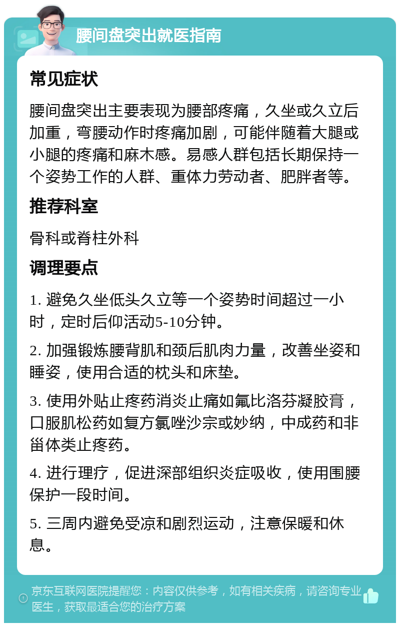 腰间盘突出就医指南 常见症状 腰间盘突出主要表现为腰部疼痛，久坐或久立后加重，弯腰动作时疼痛加剧，可能伴随着大腿或小腿的疼痛和麻木感。易感人群包括长期保持一个姿势工作的人群、重体力劳动者、肥胖者等。 推荐科室 骨科或脊柱外科 调理要点 1. 避免久坐低头久立等一个姿势时间超过一小时，定时后仰活动5-10分钟。 2. 加强锻炼腰背肌和颈后肌肉力量，改善坐姿和睡姿，使用合适的枕头和床垫。 3. 使用外贴止疼药消炎止痛如氟比洛芬凝胶膏，口服肌松药如复方氯唑沙宗或妙纳，中成药和非甾体类止疼药。 4. 进行理疗，促进深部组织炎症吸收，使用围腰保护一段时间。 5. 三周内避免受凉和剧烈运动，注意保暖和休息。