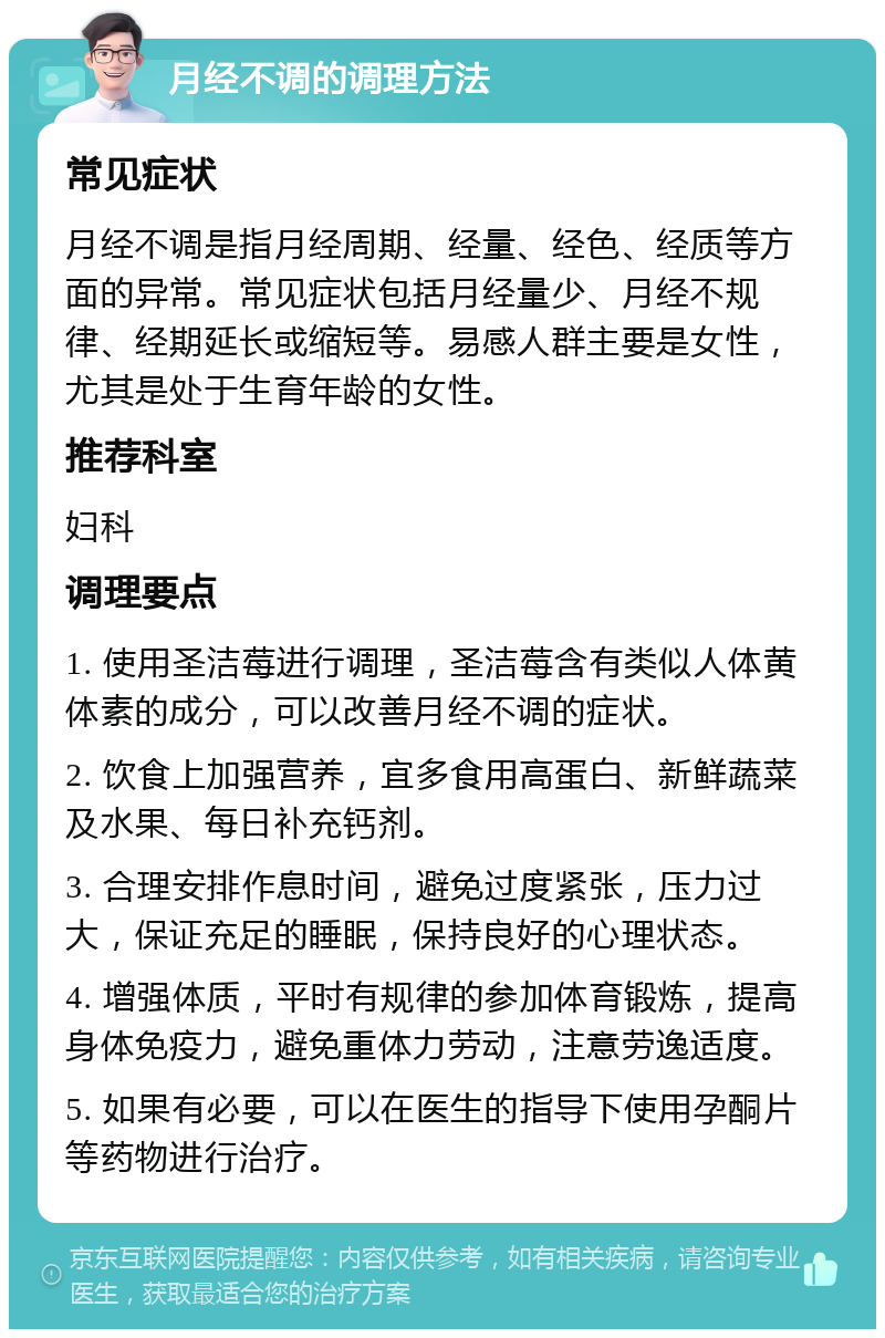 月经不调的调理方法 常见症状 月经不调是指月经周期、经量、经色、经质等方面的异常。常见症状包括月经量少、月经不规律、经期延长或缩短等。易感人群主要是女性，尤其是处于生育年龄的女性。 推荐科室 妇科 调理要点 1. 使用圣洁莓进行调理，圣洁莓含有类似人体黄体素的成分，可以改善月经不调的症状。 2. 饮食上加强营养，宜多食用高蛋白、新鲜蔬菜及水果、每日补充钙剂。 3. 合理安排作息时间，避免过度紧张，压力过大，保证充足的睡眠，保持良好的心理状态。 4. 增强体质，平时有规律的参加体育锻炼，提高身体免疫力，避免重体力劳动，注意劳逸适度。 5. 如果有必要，可以在医生的指导下使用孕酮片等药物进行治疗。